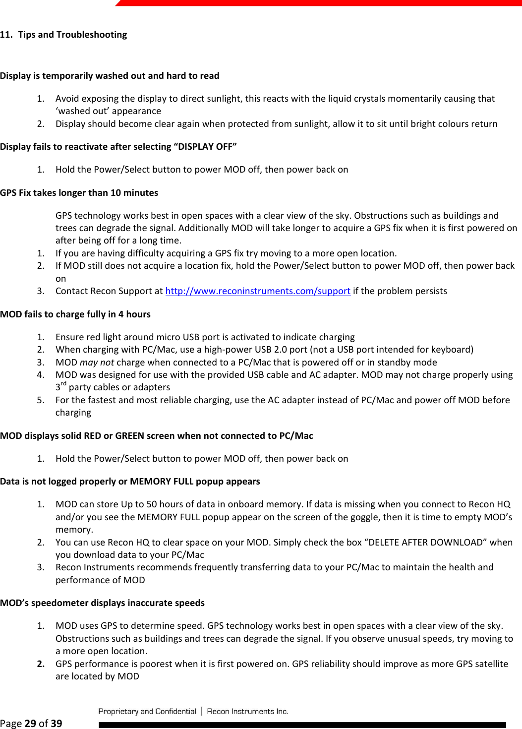  Page 29 of 39   11. Tips and Troubleshooting  Display is temporarily washed out and hard to read 1. Avoid exposing the display to direct sunlight, this reacts with the liquid crystals momentarily causing that ‘washed out’ appearance 2. Display should become clear again when protected from sunlight, allow it to sit until bright colours return Display fails to reactivate after selecting “DISPLAY OFF” 1. Hold the Power/Select button to power MOD off, then power back on GPS Fix takes longer than 10 minutes GPS technology works best in open spaces with a clear view of the sky. Obstructions such as buildings and trees can degrade the signal. Additionally MOD will take longer to acquire a GPS fix when it is first powered on after being off for a long time.  1. If you are having difficulty acquiring a GPS fix try moving to a more open location. 2. If MOD still does not acquire a location fix, hold the Power/Select button to power MOD off, then power back on 3. Contact Recon Support at http://www.reconinstruments.com/support if the problem persists MOD fails to charge fully in 4 hours 1. Ensure red light around micro USB port is activated to indicate charging 2. When charging with PC/Mac, use a high-power USB 2.0 port (not a USB port intended for keyboard) 3. MOD may not charge when connected to a PC/Mac that is powered off or in standby mode 4. MOD was designed for use with the provided USB cable and AC adapter. MOD may not charge properly using 3rd party cables or adapters 5. For the fastest and most reliable charging, use the AC adapter instead of PC/Mac and power off MOD before charging MOD displays solid RED or GREEN screen when not connected to PC/Mac 1. Hold the Power/Select button to power MOD off, then power back on Data is not logged properly or MEMORY FULL popup appears 1. MOD can store Up to 50 hours of data in onboard memory. If data is missing when you connect to Recon HQ and/or you see the MEMORY FULL popup appear on the screen of the goggle, then it is time to empty MOD’s memory. 2. You can use Recon HQ to clear space on your MOD. Simply check the box “DELETE AFTER DOWNLOAD” when you download data to your PC/Mac 3. Recon Instruments recommends frequently transferring data to your PC/Mac to maintain the health and performance of MOD MOD’s speedometer displays inaccurate speeds 1. MOD uses GPS to determine speed. GPS technology works best in open spaces with a clear view of the sky. Obstructions such as buildings and trees can degrade the signal. If you observe unusual speeds, try moving to a more open location. 2. GPS performance is poorest when it is first powered on. GPS reliability should improve as more GPS satellite are located by MOD 