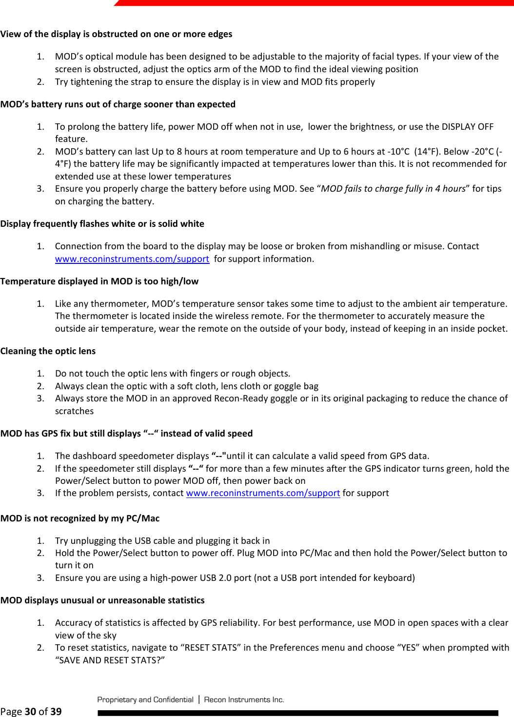  Page 30 of 39   View of the display is obstructed on one or more edges 1. MOD’s optical module has been designed to be adjustable to the majority of facial types. If your view of the screen is obstructed, adjust the optics arm of the MOD to find the ideal viewing position 2. Try tightening the strap to ensure the display is in view and MOD fits properly MOD’s battery runs out of charge sooner than expected 1. To prolong the battery life, power MOD off when not in use,  lower the brightness, or use the DISPLAY OFF feature. 2. MOD’s battery can last Up to 8 hours at room temperature and Up to 6 hours at -10°C  (14°F). Below -20°C (-4°F) the battery life may be significantly impacted at temperatures lower than this. It is not recommended for extended use at these lower temperatures 3. Ensure you properly charge the battery before using MOD. See “MOD fails to charge fully in 4 hours” for tips on charging the battery. Display frequently flashes white or is solid white 1. Connection from the board to the display may be loose or broken from mishandling or misuse. Contact www.reconinstruments.com/support  for support information. Temperature displayed in MOD is too high/low 1. Like any thermometer, MOD’s temperature sensor takes some time to adjust to the ambient air temperature. The thermometer is located inside the wireless remote. For the thermometer to accurately measure the outside air temperature, wear the remote on the outside of your body, instead of keeping in an inside pocket. Cleaning the optic lens 1. Do not touch the optic lens with fingers or rough objects. 2. Always clean the optic with a soft cloth, lens cloth or goggle bag 3. Always store the MOD in an approved Recon-Ready goggle or in its original packaging to reduce the chance of scratches MOD has GPS fix but still displays “--“ instead of valid speed 1. The dashboard speedometer displays “--&quot;until it can calculate a valid speed from GPS data.  2. If the speedometer still displays “--“ for more than a few minutes after the GPS indicator turns green, hold the Power/Select button to power MOD off, then power back on 3. If the problem persists, contact www.reconinstruments.com/support for support  MOD is not recognized by my PC/Mac 1. Try unplugging the USB cable and plugging it back in 2. Hold the Power/Select button to power off. Plug MOD into PC/Mac and then hold the Power/Select button to turn it on 3. Ensure you are using a high-power USB 2.0 port (not a USB port intended for keyboard) MOD displays unusual or unreasonable statistics 1. Accuracy of statistics is affected by GPS reliability. For best performance, use MOD in open spaces with a clear view of the sky 2. To reset statistics, navigate to “RESET STATS” in the Preferences menu and choose “YES” when prompted with  “SAVE AND RESET STATS?” 