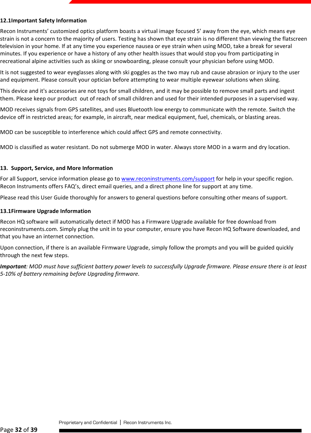  Page 32 of 39   12.1 Important Safety Information Recon Instruments’ customized optics platform boasts a virtual image focused 5’ away from the eye, which means eye strain is not a concern to the majority of users. Testing has shown that eye strain is no different than viewing the flatscreen television in your home. If at any time you experience nausea or eye strain when using MOD, take a break for several minutes. If you experience or have a history of any other health issues that would stop you from participating in recreational alpine activities such as skiing or snowboarding, please consult your physician before using MOD.  It is not suggested to wear eyeglasses along with ski goggles as the two may rub and cause abrasion or injury to the user and equipment. Please consult your optician before attempting to wear multiple eyewear solutions when skiing. This device and it&apos;s accessories are not toys for small children, and it may be possible to remove small parts and ingest them. Please keep our product  out of reach of small children and used for their intended purposes in a supervised way. MOD receives signals from GPS satellites, and uses Bluetooth low energy to communicate with the remote. Switch the device off in restricted areas; for example, in aircraft, near medical equipment, fuel, chemicals, or blasting areas.  MOD can be susceptible to interference which could affect GPS and remote connectivity.  MOD is classified as water resistant. Do not submerge MOD in water. Always store MOD in a warm and dry location.  13. Support, Service, and More Information For all Support, service information please go to www.reconinstruments.com/support for help in your specific region. Recon Instruments offers FAQ’s, direct email queries, and a direct phone line for support at any time.  Please read this User Guide thoroughly for answers to general questions before consulting other means of support.   13.1 Firmware Upgrade Information Recon HQ software will automatically detect if MOD has a Firmware Upgrade available for free download from reconinstruments.com. Simply plug the unit in to your computer, ensure you have Recon HQ Software downloaded, and that you have an internet connection.  Upon connection, if there is an available Firmware Upgrade, simply follow the prompts and you will be guided quickly through the next few steps.  Important: MOD must have sufficient battery power levels to successfully Upgrade firmware. Please ensure there is at least 5-10% of battery remaining before Upgrading firmware.   