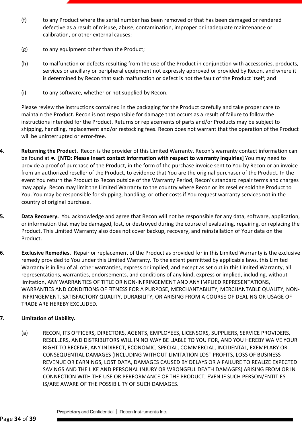  Page 34 of 39   (f) to any Product where the serial number has been removed or that has been damaged or rendered defective as a result of misuse, abuse, contamination, improper or inadequate maintenance or calibration, or other external causes; (g) to any equipment other than the Product; (h) to malfunction or defects resulting from the use of the Product in conjunction with accessories, products, services or ancillary or peripheral equipment not expressly approved or provided by Recon, and where it is determined by Recon that such malfunction or defect is not the fault of the Product itself; and (i) to any software, whether or not supplied by Recon. Please review the instructions contained in the packaging for the Product carefully and take proper care to maintain the Product. Recon is not responsible for damage that occurs as a result of failure to follow the instructions intended for the Product. Returns or replacements of parts and/or Products may be subject to shipping, handling, replacement and/or restocking fees. Recon does not warrant that the operation of the Product will be uninterrupted or error-free. 4. Returning the Product.  Recon is the provider of this Limited Warranty. Recon’s warranty contact information can be found at ●.  [NTD: Please insert contact information with respect to warranty inquiries] You may need to provide a proof of purchase of the Product, in the form of the purchase invoice sent to You by Recon or an invoice from an authorized reseller of the Product, to evidence that You are the original purchaser of the Product. In the event You return the Product to Recon outside of the Warranty Period, Recon’s standard repair terms and charges may apply. Recon may limit the Limited Warranty to the country where Recon or its reseller sold the Product to You. You may be responsible for shipping, handling, or other costs if You request warranty services not in the country of original purchase.  5. Data Recovery.  You acknowledge and agree that Recon will not be responsible for any data, software, application, or information that may be damaged, lost, or destroyed during the course of evaluating, repairing, or replacing the Product. This Limited Warranty also does not cover backup, recovery, and reinstallation of Your data on the Product. 6. Exclusive Remedies.  Repair or replacement of the Product as provided for in this Limited Warranty is the exclusive remedy provided to You under this Limited Warranty. To the extent permitted by applicable laws, this Limited Warranty is in lieu of all other warranties, express or implied, and except as set out in this Limited Warranty, all representations, warranties, endorsements, and conditions of any kind, express or implied, including, without limitation, ANY WARRANTIES OF TITLE OR NON-INFRINGEMENT AND ANY IMPLIED REPRESENTATIONS, WARRANTIES AND CONDITIONS OF FITNESS FOR A PURPOSE, MERCHANTABILITY, MERCHANTABLE QUALITY, NON-INFRINGEMENT, SATISFACTORY QUALITY, DURABILITY, OR ARISING FROM A COURSE OF DEALING OR USAGE OF TRADE ARE HEREBY EXCLUDED.  7. Limitation of Liability.  (a) RECON, ITS OFFICERS, DIRECTORS, AGENTS, EMPLOYEES, LICENSORS, SUPPLIERS, SERVICE PROVIDERS, RESELLERS, AND DISTRIBUTORS WILL IN NO WAY BE LIABLE TO YOU FOR, AND YOU HEREBY WAIVE YOUR RIGHT TO RECEIVE, ANY INDIRECT, ECONOMIC, SPECIAL, COMMERCIAL, INCIDENTAL, EXEMPLARY OR CONSEQUENTIAL DAMAGES (INCLUDING WITHOUT LIMITATION LOST PROFITS, LOSS OF BUSINESS REVENUE OR EARNINGS, LOST DATA, DAMAGES CAUSED BY DELAYS OR A FAILURE TO REALIZE EXPECTED SAVINGS AND THE LIKE AND PERSONAL INJURY OR WRONGFUL DEATH DAMAGES) ARISING FROM OR IN CONNECTION WITH THE USE OR PERFORMANCE OF THE PRODUCT, EVEN IF SUCH PERSON/ENTITIES IS/ARE AWARE OF THE POSSIBILITY OF SUCH DAMAGES.  