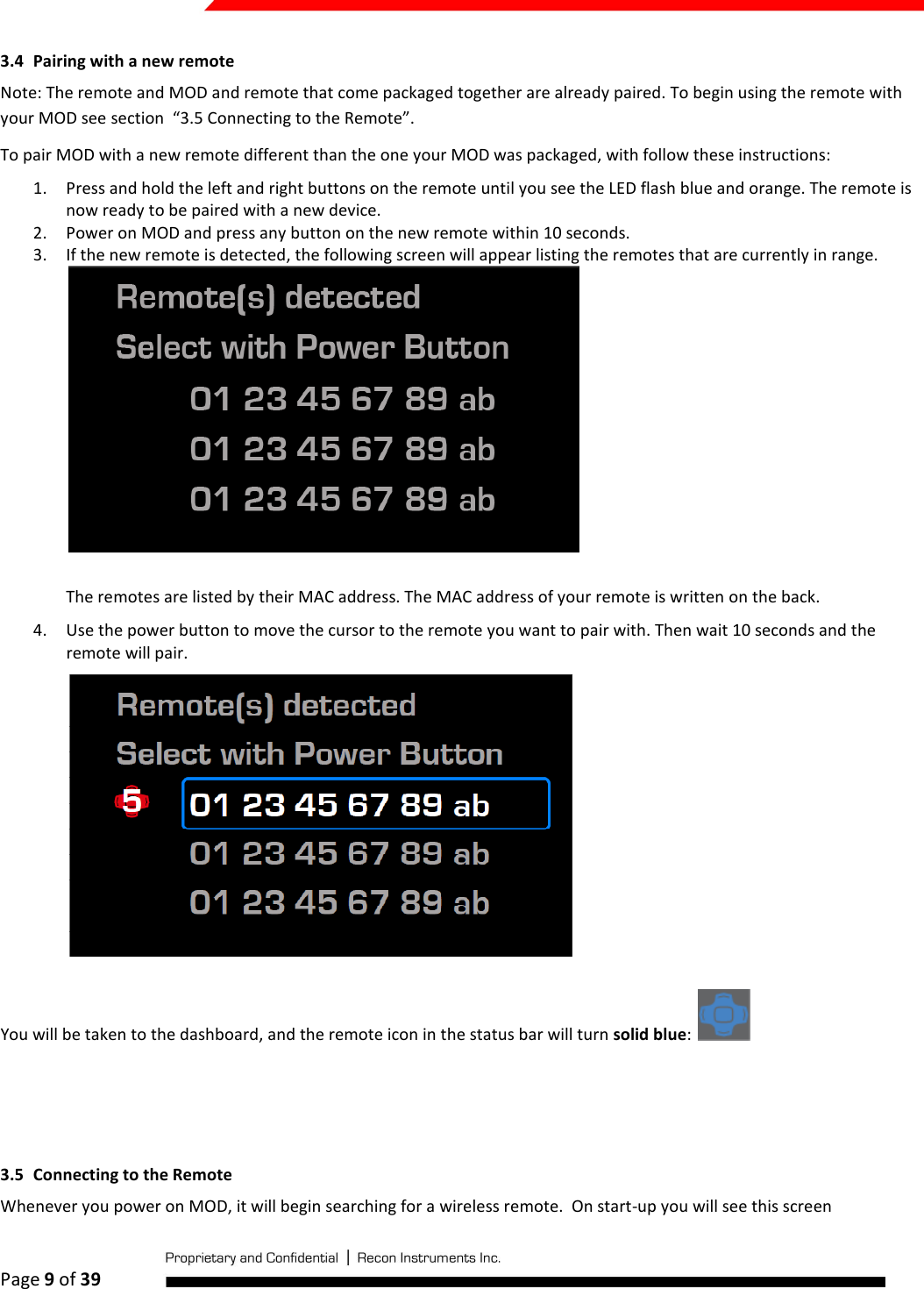  Page 9 of 39   3.4 Pairing with a new remote Note: The remote and MOD and remote that come packaged together are already paired. To begin using the remote with your MOD see section  “3.5 Connecting to the Remote”.  To pair MOD with a new remote different than the one your MOD was packaged, with follow these instructions: 1. Press and hold the left and right buttons on the remote until you see the LED flash blue and orange. The remote is now ready to be paired with a new device. 2. Power on MOD and press any button on the new remote within 10 seconds. 3. If the new remote is detected, the following screen will appear listing the remotes that are currently in range.   The remotes are listed by their MAC address. The MAC address of your remote is written on the back. 4. Use the power button to move the cursor to the remote you want to pair with. Then wait 10 seconds and the remote will pair.   You will be taken to the dashboard, and the remote icon in the status bar will turn solid blue:      3.5 Connecting to the Remote Whenever you power on MOD, it will begin searching for a wireless remote.  On start-up you will see this screen 