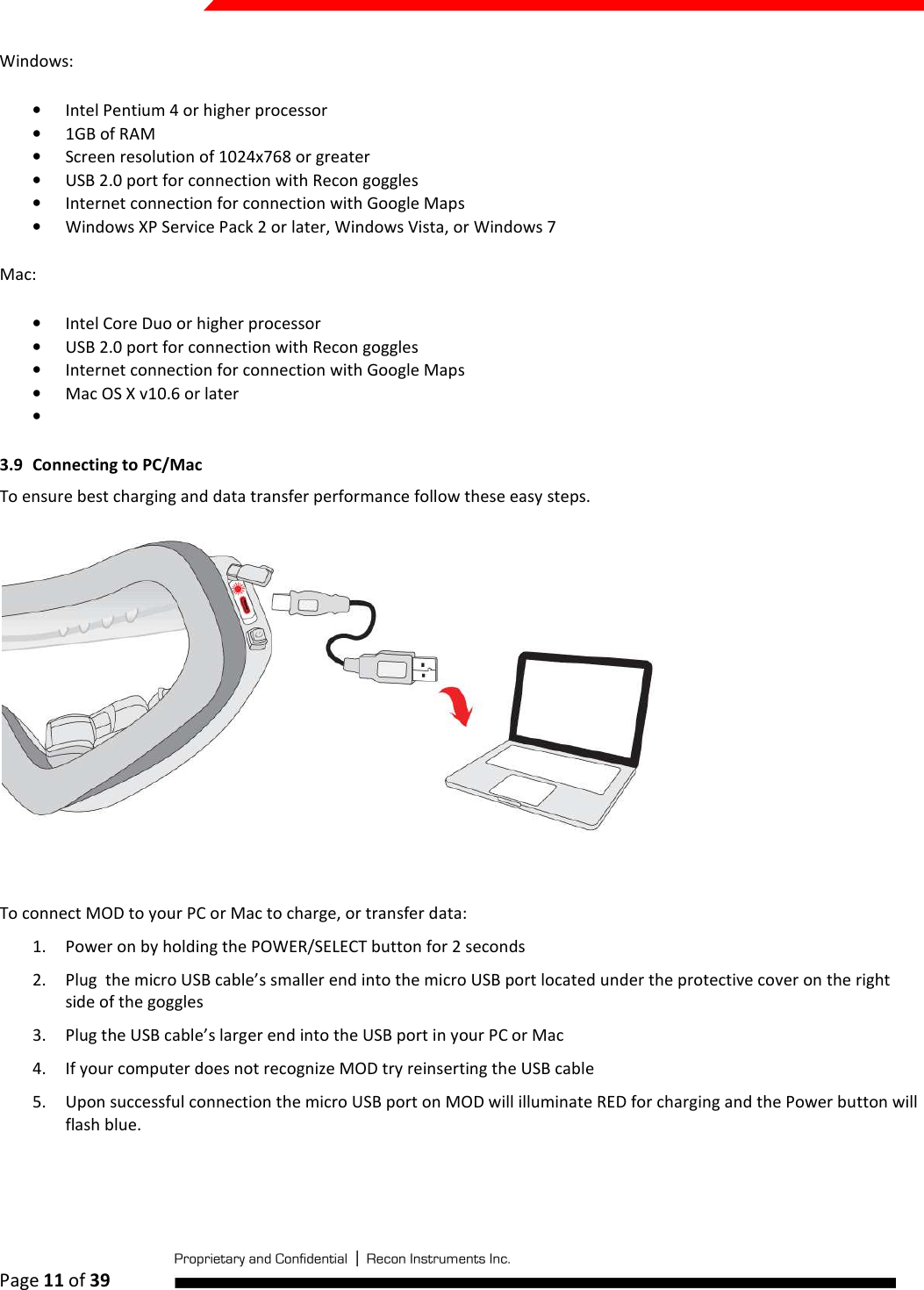  Page 11 of 39   Windows: • Intel Pentium 4 or higher processor • 1GB of RAM • Screen resolution of 1024x768 or greater • USB 2.0 port for connection with Recon goggles • Internet connection for connection with Google Maps • Windows XP Service Pack 2 or later, Windows Vista, or Windows 7 Mac: • Intel Core Duo or higher processor • USB 2.0 port for connection with Recon goggles • Internet connection for connection with Google Maps • Mac OS X v10.6 or later •  3.9 Connecting to PC/Mac To ensure best charging and data transfer performance follow these easy steps.             To connect MOD to your PC or Mac to charge, or transfer data: 1. Power on by holding the POWER/SELECT button for 2 seconds 2. Plug  the micro USB cable’s smaller end into the micro USB port located under the protective cover on the right side of the goggles 3. Plug the USB cable’s larger end into the USB port in your PC or Mac 4. If your computer does not recognize MOD try reinserting the USB cable 5. Upon successful connection the micro USB port on MOD will illuminate RED for charging and the Power button will flash blue.  