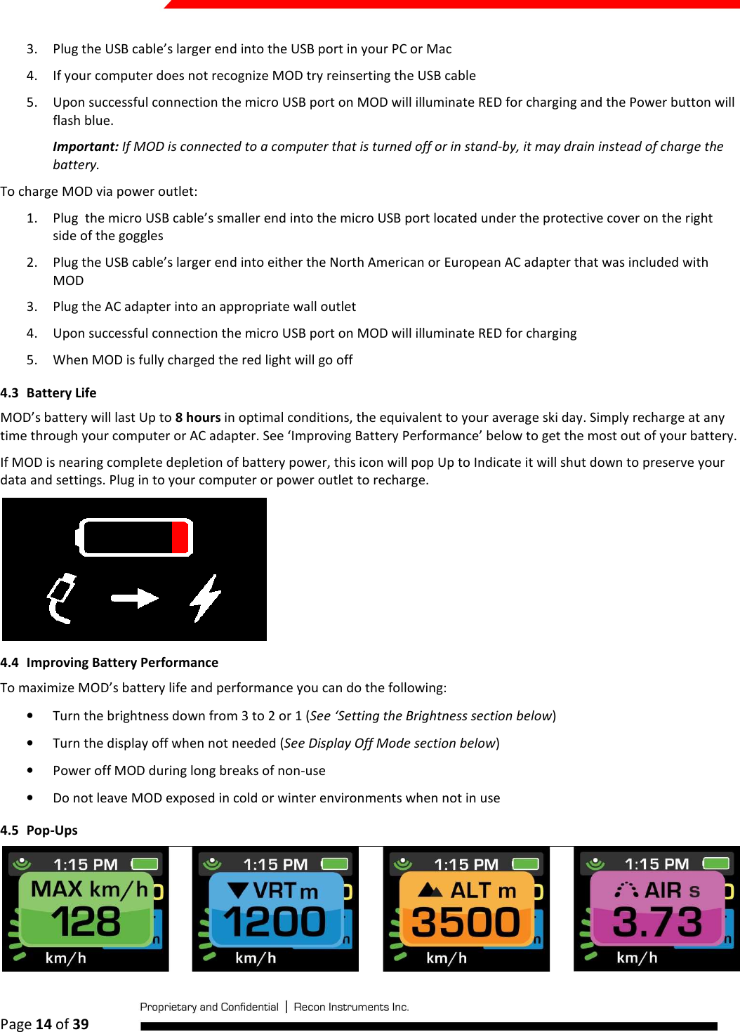  Page 14 of 39   3. Plug the USB cable’s larger end into the USB port in your PC or Mac 4. If your computer does not recognize MOD try reinserting the USB cable 5. Upon successful connection the micro USB port on MOD will illuminate RED for charging and the Power button will flash blue. Important: If MOD is connected to a computer that is turned off or in stand-by, it may drain instead of charge the battery. To charge MOD via power outlet: 1. Plug  the micro USB cable’s smaller end into the micro USB port located under the protective cover on the right side of the goggles 2. Plug the USB cable’s larger end into either the North American or European AC adapter that was included with MOD 3. Plug the AC adapter into an appropriate wall outlet 4. Upon successful connection the micro USB port on MOD will illuminate RED for charging  5. When MOD is fully charged the red light will go off 4.3 Battery Life MOD’s battery will last Up to 8 hours in optimal conditions, the equivalent to your average ski day. Simply recharge at any time through your computer or AC adapter. See ‘Improving Battery Performance’ below to get the most out of your battery. If MOD is nearing complete depletion of battery power, this icon will pop Up to Indicate it will shut down to preserve your data and settings. Plug in to your computer or power outlet to recharge.   4.4 Improving Battery Performance  To maximize MOD’s battery life and performance you can do the following: • Turn the brightness down from 3 to 2 or 1 (See ‘Setting the Brightness section below) • Turn the display off when not needed (See Display Off Mode section below) • Power off MOD during long breaks of non-use • Do not leave MOD exposed in cold or winter environments when not in use 4.5 Pop-Ups  