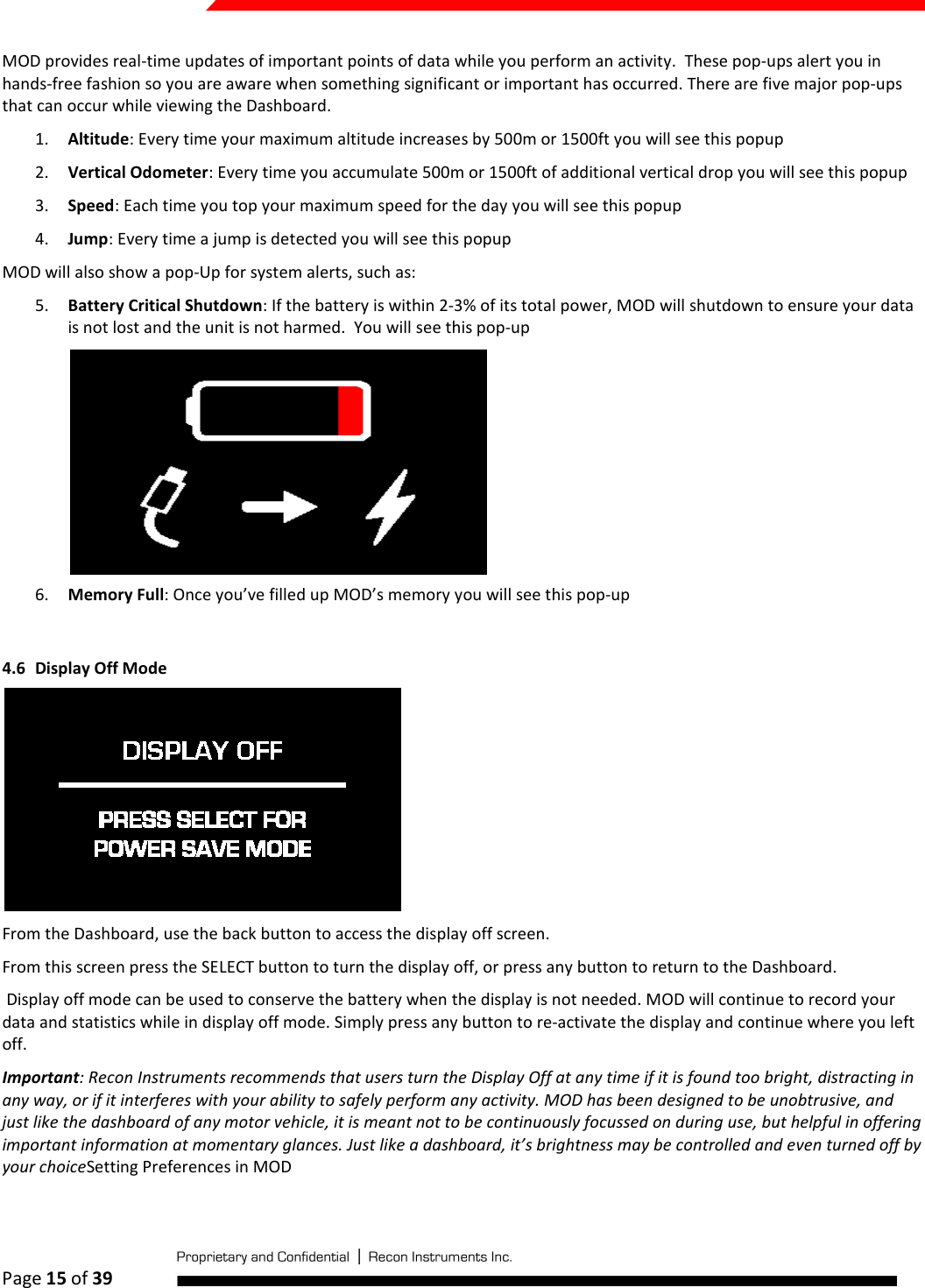  Page 15 of 39   MOD provides real-time updates of important points of data while you perform an activity.  These pop-ups alert you in hands-free fashion so you are aware when something significant or important has occurred. There are five major pop-ups that can occur while viewing the Dashboard. 1. Altitude: Every time your maximum altitude increases by 500m or 1500ft you will see this popup 2. Vertical Odometer: Every time you accumulate 500m or 1500ft of additional vertical drop you will see this popup 3. Speed: Each time you top your maximum speed for the day you will see this popup 4. Jump: Every time a jump is detected you will see this popup MOD will also show a pop-Up for system alerts, such as: 5. Battery Critical Shutdown: If the battery is within 2-3% of its total power, MOD will shutdown to ensure your data is not lost and the unit is not harmed.  You will see this pop-up  6. Memory Full: Once you’ve filled up MOD’s memory you will see this pop-up  4.6 Display Off Mode  From the Dashboard, use the back button to access the display off screen.  From this screen press the SELECT button to turn the display off, or press any button to return to the Dashboard.  Display off mode can be used to conserve the battery when the display is not needed. MOD will continue to record your data and statistics while in display off mode. Simply press any button to re-activate the display and continue where you left off. Important: Recon Instruments recommends that users turn the Display Off at any time if it is found too bright, distracting in any way, or if it interferes with your ability to safely perform any activity. MOD has been designed to be unobtrusive, and just like the dashboard of any motor vehicle, it is meant not to be continuously focussed on during use, but helpful in offering important information at momentary glances. Just like a dashboard, it’s brightness may be controlled and even turned off by your choiceSetting Preferences in MOD  