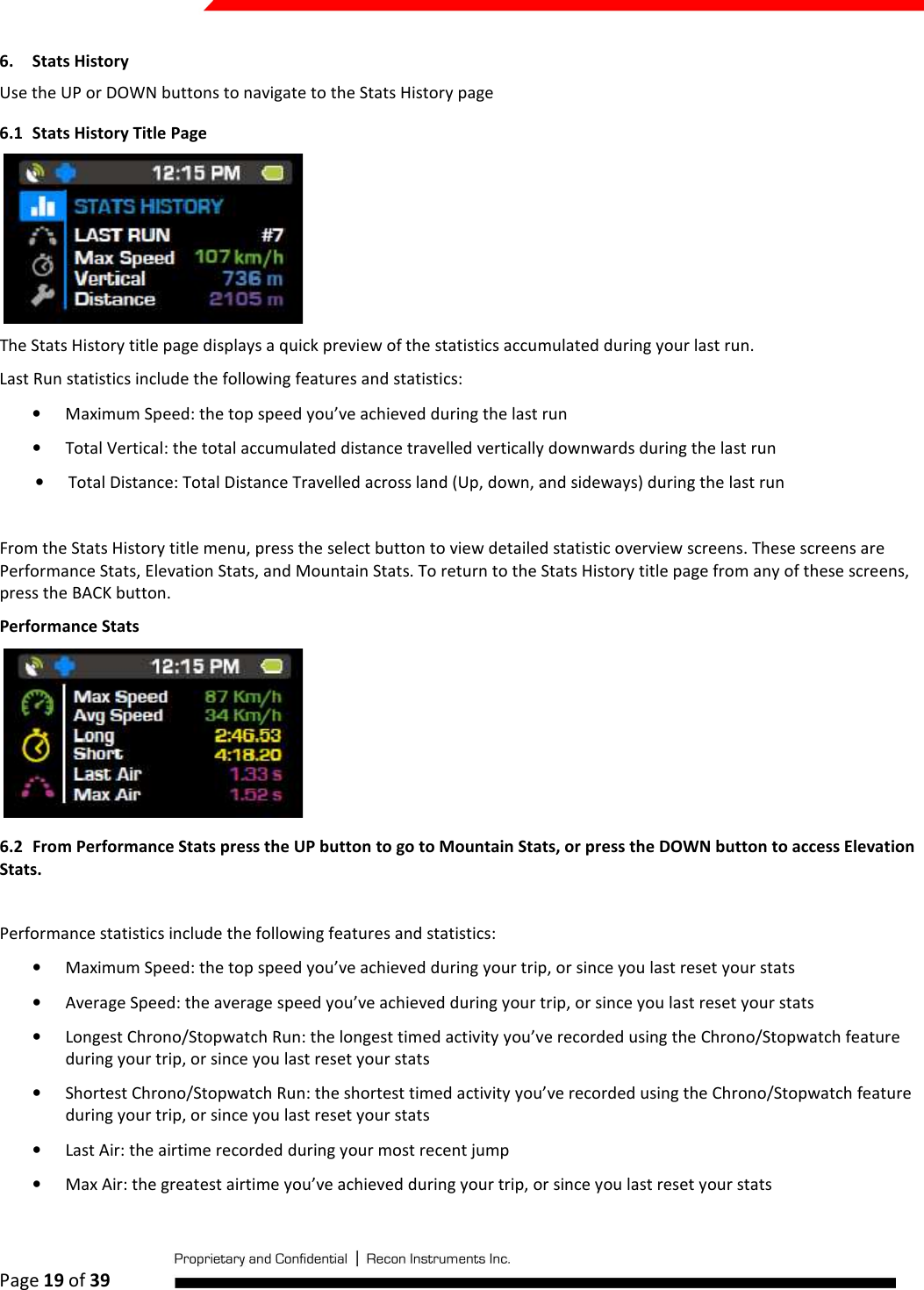  Page 19 of 39   6. Stats History Use the UP or DOWN buttons to navigate to the Stats History page 6.1 Stats History Title Page  The Stats History title page displays a quick preview of the statistics accumulated during your last run. Last Run statistics include the following features and statistics: • Maximum Speed: the top speed you’ve achieved during the last run • Total Vertical: the total accumulated distance travelled vertically downwards during the last run • Total Distance: Total Distance Travelled across land (Up, down, and sideways) during the last run  From the Stats History title menu, press the select button to view detailed statistic overview screens. These screens are Performance Stats, Elevation Stats, and Mountain Stats. To return to the Stats History title page from any of these screens, press the BACK button.  Performance Stats  6.2 From Performance Stats press the UP button to go to Mountain Stats, or press the DOWN button to access Elevation Stats.  Performance statistics include the following features and statistics: • Maximum Speed: the top speed you’ve achieved during your trip, or since you last reset your stats • Average Speed: the average speed you’ve achieved during your trip, or since you last reset your stats • Longest Chrono/Stopwatch Run: the longest timed activity you’ve recorded using the Chrono/Stopwatch feature during your trip, or since you last reset your stats • Shortest Chrono/Stopwatch Run: the shortest timed activity you’ve recorded using the Chrono/Stopwatch feature during your trip, or since you last reset your stats • Last Air: the airtime recorded during your most recent jump • Max Air: the greatest airtime you’ve achieved during your trip, or since you last reset your stats 