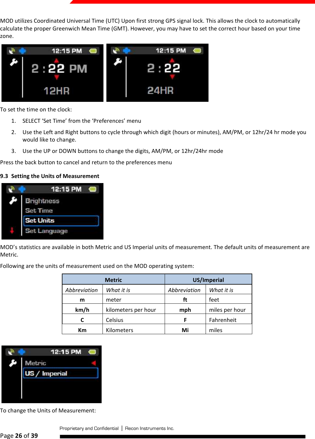  Page 26 of 39   MOD utilizes Coordinated Universal Time (UTC) Upon first strong GPS signal lock. This allows the clock to automatically calculate the proper Greenwich Mean Time (GMT). However, you may have to set the correct hour based on your time zone.     To set the time on the clock: 1. SELECT ‘Set Time’ from the ‘Preferences’ menu 2. Use the Left and Right buttons to cycle through which digit (hours or minutes), AM/PM, or 12hr/24 hr mode you would like to change. 3. Use the UP or DOWN buttons to change the digits, AM/PM, or 12hr/24hr mode Press the back button to cancel and return to the preferences menu 9.3 Setting the Units of Measurement  MOD’s statistics are available in both Metric and US Imperial units of measurement. The default units of measurement are Metric.  Following are the units of measurement used on the MOD operating system: Metric  US/Imperial  Abbreviation  What it is  Abbreviation  What it is m  meter  ft  feet km/h  kilometers per hour  mph  miles per hour C  Celsius  F  Fahrenheit Km  Kilometers  Mi  miles   To change the Units of Measurement: 