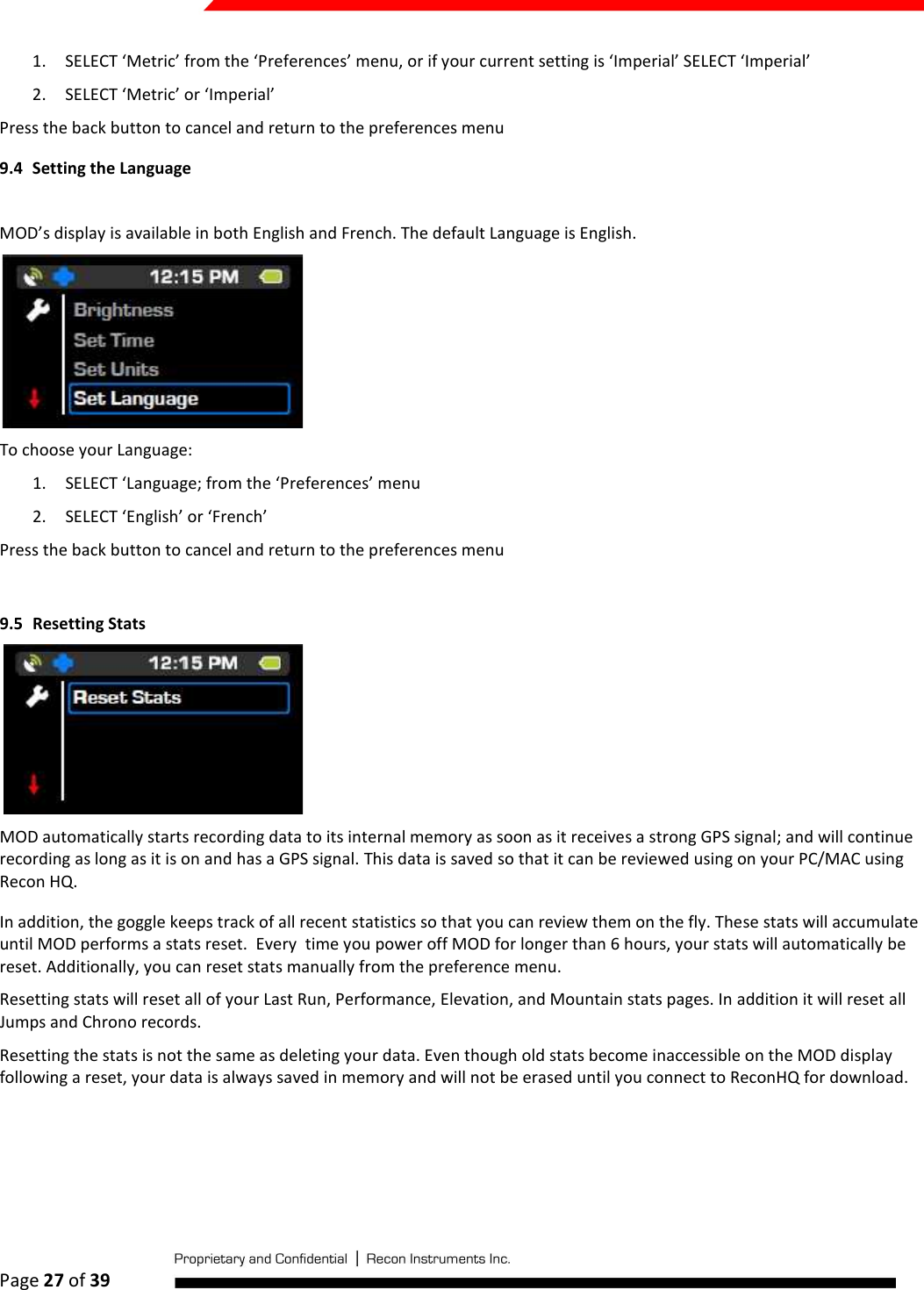  Page 27 of 39   1. SELECT ‘Metric’ from the ‘Preferences’ menu, or if your current setting is ‘Imperial’ SELECT ‘Imperial’ 2. SELECT ‘Metric’ or ‘Imperial’ Press the back button to cancel and return to the preferences menu 9.4 Setting the Language  MOD’s display is available in both English and French. The default Language is English.  To choose your Language: 1. SELECT ‘Language; from the ‘Preferences’ menu 2. SELECT ‘English’ or ‘French’ Press the back button to cancel and return to the preferences menu  9.5 Resetting Stats  MOD automatically starts recording data to its internal memory as soon as it receives a strong GPS signal; and will continue recording as long as it is on and has a GPS signal. This data is saved so that it can be reviewed using on your PC/MAC using Recon HQ.  In addition, the goggle keeps track of all recent statistics so that you can review them on the fly. These stats will accumulate until MOD performs a stats reset.  Every  time you power off MOD for longer than 6 hours, your stats will automatically be reset. Additionally, you can reset stats manually from the preference menu.  Resetting stats will reset all of your Last Run, Performance, Elevation, and Mountain stats pages. In addition it will reset all Jumps and Chrono records.  Resetting the stats is not the same as deleting your data. Even though old stats become inaccessible on the MOD display following a reset, your data is always saved in memory and will not be erased until you connect to ReconHQ for download.  