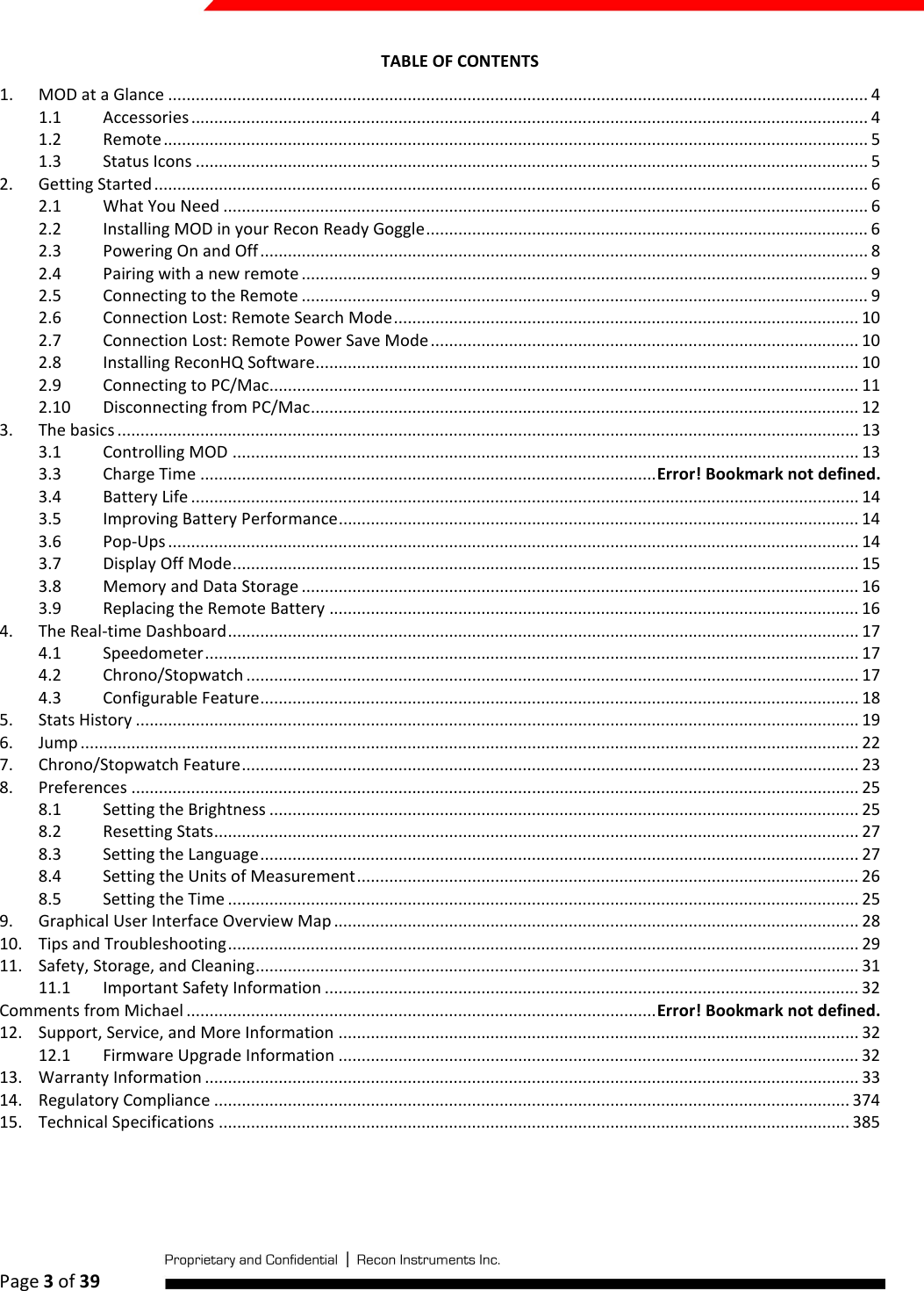  Page 3 of 39   TABLE OF CONTENTS 1.  MOD at a Glance ........................................................................................................................................................ 4 1.1  Accessories ................................................................................................................................................... 4 1.2  Remote ......................................................................................................................................................... 5 1.3  Status Icons .................................................................................................................................................. 5 2.  Getting Started ........................................................................................................................................................... 6 2.1  What You Need ............................................................................................................................................ 6 2.2  Installing MOD in your Recon Ready Goggle ................................................................................................ 6 2.3  Powering On and Off .................................................................................................................................... 8 2.4  Pairing with a new remote ........................................................................................................................... 9 2.5  Connecting to the Remote ........................................................................................................................... 9 2.6  Connection Lost: Remote Search Mode ..................................................................................................... 10 2.7  Connection Lost: Remote Power Save Mode ............................................................................................. 10 2.8  Installing ReconHQ Software ...................................................................................................................... 10 2.9  Connecting to PC/Mac................................................................................................................................ 11 2.10  Disconnecting from PC/Mac ....................................................................................................................... 12 3.  The basics ................................................................................................................................................................. 13 3.1  Controlling MOD ........................................................................................................................................ 13 3.3  Charge Time ................................................................................................... Error! Bookmark not defined. 3.4  Battery Life ................................................................................................................................................. 14 3.5  Improving Battery Performance ................................................................................................................. 14 3.6  Pop-Ups ...................................................................................................................................................... 14 3.7  Display Off Mode ........................................................................................................................................ 15 3.8  Memory and Data Storage ......................................................................................................................... 16 3.9  Replacing the Remote Battery ................................................................................................................... 16 4.  The Real-time Dashboard ......................................................................................................................................... 17 4.1  Speedometer .............................................................................................................................................. 17 4.2  Chrono/Stopwatch ..................................................................................................................................... 17 4.3  Configurable Feature .................................................................................................................................. 18 5.  Stats History ............................................................................................................................................................. 19 6.  Jump ......................................................................................................................................................................... 22 7.  Chrono/Stopwatch Feature ...................................................................................................................................... 23 8.  Preferences .............................................................................................................................................................. 25 8.1  Setting the Brightness ................................................................................................................................ 25 8.2  Resetting Stats ............................................................................................................................................ 27 8.3  Setting the Language .................................................................................................................................. 27 8.4  Setting the Units of Measurement ............................................................................................................. 26 8.5  Setting the Time ......................................................................................................................................... 25 9.  Graphical User Interface Overview Map .................................................................................................................. 28 10.  Tips and Troubleshooting ......................................................................................................................................... 29 11.  Safety, Storage, and Cleaning ................................................................................................................................... 31 11.1  Important Safety Information .................................................................................................................... 32 Comments from Michael ...................................................................................................... Error! Bookmark not defined. 12.  Support, Service, and More Information ................................................................................................................. 32 12.1  Firmware Upgrade Information ................................................................................................................. 32 13.  Warranty Information .............................................................................................................................................. 33 14.  Regulatory Compliance .......................................................................................................................................... 374 15.  Technical Specifications ......................................................................................................................................... 385     