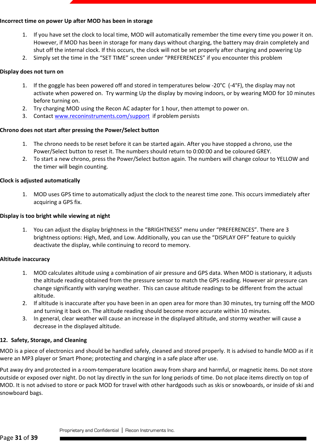  Page 31 of 39   Incorrect time on power Up after MOD has been in storage 1. If you have set the clock to local time, MOD will automatically remember the time every time you power it on. However, if MOD has been in storage for many days without charging, the battery may drain completely and shut off the internal clock. If this occurs, the clock will not be set properly after charging and powering Up 2. Simply set the time in the “SET TIME” screen under “PREFERENCES” if you encounter this problem Display does not turn on 1. If the goggle has been powered off and stored in temperatures below -20°C  (-4°F), the display may not activate when powered on.  Try warming Up the display by moving indoors, or by wearing MOD for 10 minutes before turning on. 2. Try charging MOD using the Recon AC adapter for 1 hour, then attempt to power on. 3. Contact www.reconinstruments.com/support  if problem persists Chrono does not start after pressing the Power/Select button 1. The chrono needs to be reset before it can be started again. After you have stopped a chrono, use the Power/Select button to reset it. The numbers should return to 0:00:00 and be coloured GREY.  2. To start a new chrono, press the Power/Select button again. The numbers will change colour to YELLOW and the timer will begin counting. Clock is adjusted automatically 1. MOD uses GPS time to automatically adjust the clock to the nearest time zone. This occurs immediately after acquiring a GPS fix. Display is too bright while viewing at night 1. You can adjust the display brightness in the “BRIGHTNESS” menu under “PREFERENCES”. There are 3 brightness options: High, Med, and Low. Additionally, you can use the “DISPLAY OFF” feature to quickly deactivate the display, while continuing to record to memory. Altitude inaccuracy 1. MOD calculates altitude using a combination of air pressure and GPS data. When MOD is stationary, it adjusts the altitude reading obtained from the pressure sensor to match the GPS reading. However air pressure can change significantly with varying weather.  This can cause altitude readings to be different from the actual altitude. 2. If altitude is inaccurate after you have been in an open area for more than 30 minutes, try turning off the MOD and turning it back on. The altitude reading should become more accurate within 10 minutes. 3. In general, clear weather will cause an increase in the displayed altitude, and stormy weather will cause a decrease in the displayed altitude. 12. Safety, Storage, and Cleaning MOD is a piece of electronics and should be handled safely, cleaned and stored properly. It is advised to handle MOD as if it were an MP3 player or Smart Phone; protecting and charging in a safe place after use. Put away dry and protected in a room-temperature location away from sharp and harmful, or magnetic items. Do not store outside or exposed over night. Do not lay directly in the sun for long periods of time. Do not place items directly on top of MOD. It is not advised to store or pack MOD for travel with other hardgoods such as skis or snowboards, or inside of ski and snowboard bags. 