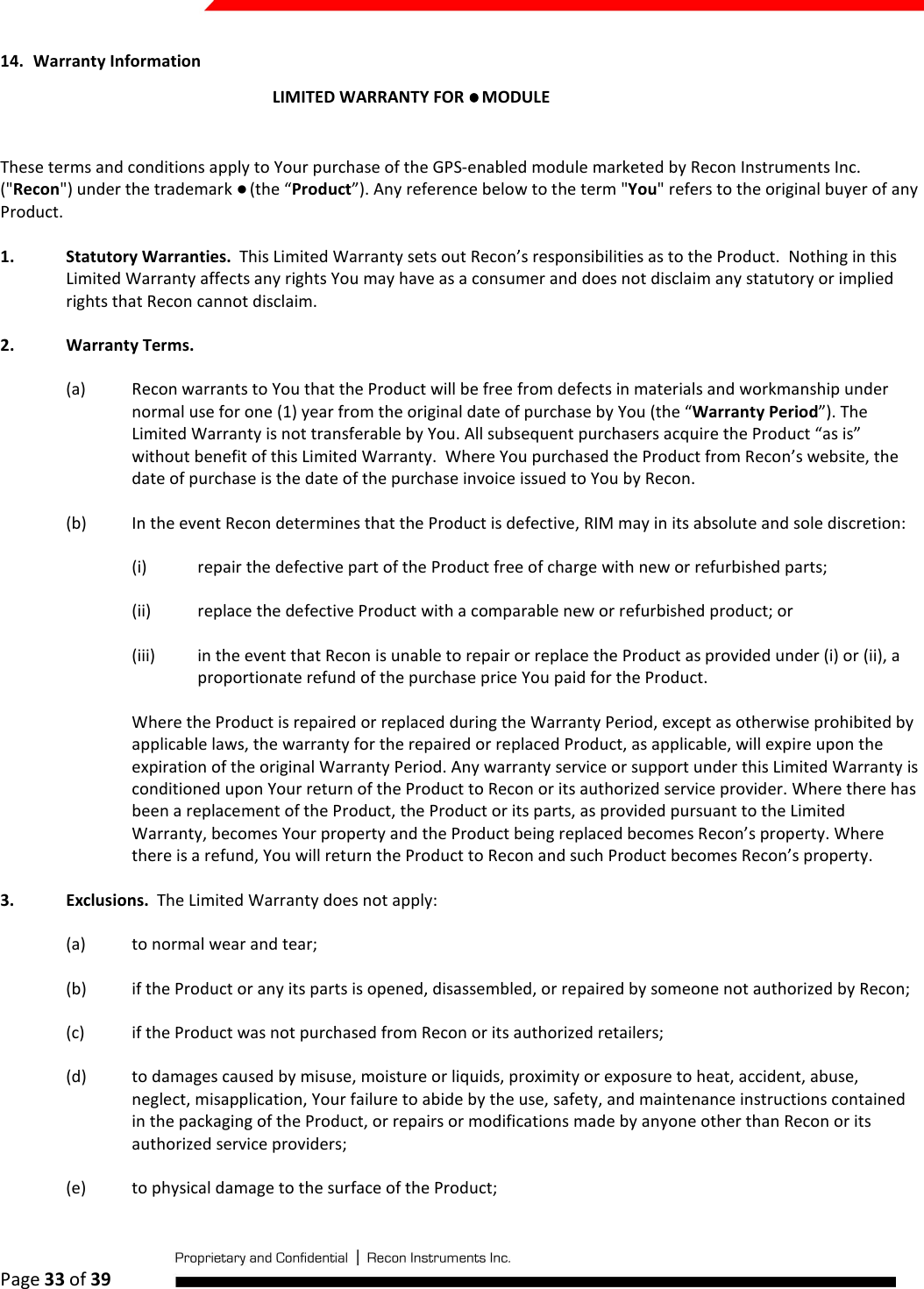  Page 33 of 39   14. Warranty Information LIMITED WARRANTY FOR ●●●● MODULE  These terms and conditions apply to Your purchase of the GPS-enabled module marketed by Recon Instruments Inc. (&quot;Recon&quot;) under the trademark ● (the “Product”). Any reference below to the term &quot;You&quot; refers to the original buyer of any Product.  1. Statutory Warranties.  This Limited Warranty sets out Recon’s responsibilities as to the Product.  Nothing in this Limited Warranty affects any rights You may have as a consumer and does not disclaim any statutory or implied rights that Recon cannot disclaim. 2. Warranty Terms.  (a) Recon warrants to You that the Product will be free from defects in materials and workmanship under normal use for one (1) year from the original date of purchase by You (the “Warranty Period”). The Limited Warranty is not transferable by You. All subsequent purchasers acquire the Product “as is” without benefit of this Limited Warranty.  Where You purchased the Product from Recon’s website, the date of purchase is the date of the purchase invoice issued to You by Recon. (b) In the event Recon determines that the Product is defective, RIM may in its absolute and sole discretion:  (i) repair the defective part of the Product free of charge with new or refurbished parts;  (ii) replace the defective Product with a comparable new or refurbished product; or  (iii) in the event that Recon is unable to repair or replace the Product as provided under (i) or (ii), a proportionate refund of the purchase price You paid for the Product.  Where the Product is repaired or replaced during the Warranty Period, except as otherwise prohibited by applicable laws, the warranty for the repaired or replaced Product, as applicable, will expire upon the expiration of the original Warranty Period. Any warranty service or support under this Limited Warranty is conditioned upon Your return of the Product to Recon or its authorized service provider. Where there has been a replacement of the Product, the Product or its parts, as provided pursuant to the Limited Warranty, becomes Your property and the Product being replaced becomes Recon’s property. Where there is a refund, You will return the Product to Recon and such Product becomes Recon’s property. 3. Exclusions.  The Limited Warranty does not apply: (a) to normal wear and tear; (b) if the Product or any its parts is opened, disassembled, or repaired by someone not authorized by Recon; (c) if the Product was not purchased from Recon or its authorized retailers; (d) to damages caused by misuse, moisture or liquids, proximity or exposure to heat, accident, abuse, neglect, misapplication, Your failure to abide by the use, safety, and maintenance instructions contained in the packaging of the Product, or repairs or modifications made by anyone other than Recon or its authorized service providers; (e) to physical damage to the surface of the Product;  