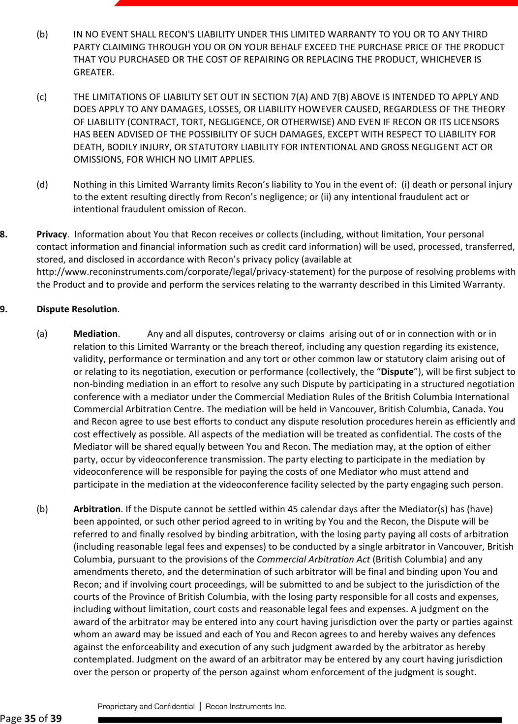  Page 35 of 39   (b) IN NO EVENT SHALL RECON&apos;S LIABILITY UNDER THIS LIMITED WARRANTY TO YOU OR TO ANY THIRD PARTY CLAIMING THROUGH YOU OR ON YOUR BEHALF EXCEED THE PURCHASE PRICE OF THE PRODUCT THAT YOU PURCHASED OR THE COST OF REPAIRING OR REPLACING THE PRODUCT, WHICHEVER IS GREATER. (c) THE LIMITATIONS OF LIABILITY SET OUT IN SECTION 7(A) AND 7(B) ABOVE IS INTENDED TO APPLY AND DOES APPLY TO ANY DAMAGES, LOSSES, OR LIABILITY HOWEVER CAUSED, REGARDLESS OF THE THEORY OF LIABILITY (CONTRACT, TORT, NEGLIGENCE, OR OTHERWISE) AND EVEN IF RECON OR ITS LICENSORS HAS BEEN ADVISED OF THE POSSIBILITY OF SUCH DAMAGES, EXCEPT WITH RESPECT TO LIABILITY FOR DEATH, BODILY INJURY, OR STATUTORY LIABILITY FOR INTENTIONAL AND GROSS NEGLIGENT ACT OR OMISSIONS, FOR WHICH NO LIMIT APPLIES.  (d) Nothing in this Limited Warranty limits Recon’s liability to You in the event of:  (i) death or personal injury to the extent resulting directly from Recon’s negligence; or (ii) any intentional fraudulent act or intentional fraudulent omission of Recon. 8. Privacy.  Information about You that Recon receives or collects (including, without limitation, Your personal contact information and financial information such as credit card information) will be used, processed, transferred, stored, and disclosed in accordance with Recon’s privacy policy (available at http://www.reconinstruments.com/corporate/legal/privacy-statement) for the purpose of resolving problems with the Product and to provide and perform the services relating to the warranty described in this Limited Warranty. 9. Dispute Resolution.  (a) Mediation.  Any and all disputes, controversy or claims  arising out of or in connection with or in relation to this Limited Warranty or the breach thereof, including any question regarding its existence, validity, performance or termination and any tort or other common law or statutory claim arising out of or relating to its negotiation, execution or performance (collectively, the “Dispute”), will be first subject to non-binding mediation in an effort to resolve any such Dispute by participating in a structured negotiation conference with a mediator under the Commercial Mediation Rules of the British Columbia International Commercial Arbitration Centre. The mediation will be held in Vancouver, British Columbia, Canada. You and Recon agree to use best efforts to conduct any dispute resolution procedures herein as efficiently and cost effectively as possible. All aspects of the mediation will be treated as confidential. The costs of the Mediator will be shared equally between You and Recon. The mediation may, at the option of either party, occur by videoconference transmission. The party electing to participate in the mediation by videoconference will be responsible for paying the costs of one Mediator who must attend and participate in the mediation at the videoconference facility selected by the party engaging such person. (b) Arbitration. If the Dispute cannot be settled within 45 calendar days after the Mediator(s) has (have) been appointed, or such other period agreed to in writing by You and the Recon, the Dispute will be referred to and finally resolved by binding arbitration, with the losing party paying all costs of arbitration (including reasonable legal fees and expenses) to be conducted by a single arbitrator in Vancouver, British Columbia, pursuant to the provisions of the Commercial Arbitration Act (British Columbia) and any amendments thereto, and the determination of such arbitrator will be final and binding upon You and Recon; and if involving court proceedings, will be submitted to and be subject to the jurisdiction of the courts of the Province of British Columbia, with the losing party responsible for all costs and expenses, including without limitation, court costs and reasonable legal fees and expenses. A judgment on the award of the arbitrator may be entered into any court having jurisdiction over the party or parties against whom an award may be issued and each of You and Recon agrees to and hereby waives any defences against the enforceability and execution of any such judgment awarded by the arbitrator as hereby contemplated. Judgment on the award of an arbitrator may be entered by any court having jurisdiction over the person or property of the person against whom enforcement of the judgment is sought. 