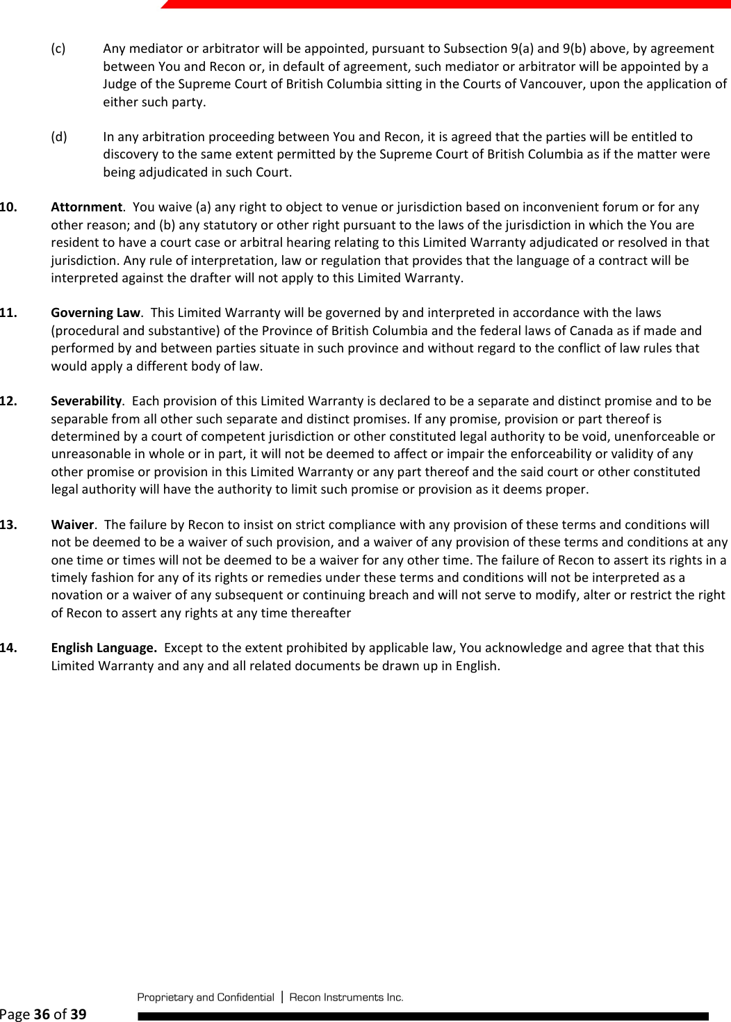  Page 36 of 39   (c) Any mediator or arbitrator will be appointed, pursuant to Subsection 9(a) and 9(b) above, by agreement between You and Recon or, in default of agreement, such mediator or arbitrator will be appointed by a Judge of the Supreme Court of British Columbia sitting in the Courts of Vancouver, upon the application of either such party.  (d) In any arbitration proceeding between You and Recon, it is agreed that the parties will be entitled to discovery to the same extent permitted by the Supreme Court of British Columbia as if the matter were being adjudicated in such Court. 10. Attornment.  You waive (a) any right to object to venue or jurisdiction based on inconvenient forum or for any other reason; and (b) any statutory or other right pursuant to the laws of the jurisdiction in which the You are resident to have a court case or arbitral hearing relating to this Limited Warranty adjudicated or resolved in that jurisdiction. Any rule of interpretation, law or regulation that provides that the language of a contract will be interpreted against the drafter will not apply to this Limited Warranty. 11. Governing Law.  This Limited Warranty will be governed by and interpreted in accordance with the laws (procedural and substantive) of the Province of British Columbia and the federal laws of Canada as if made and performed by and between parties situate in such province and without regard to the conflict of law rules that would apply a different body of law. 12. Severability.  Each provision of this Limited Warranty is declared to be a separate and distinct promise and to be separable from all other such separate and distinct promises. If any promise, provision or part thereof is determined by a court of competent jurisdiction or other constituted legal authority to be void, unenforceable or unreasonable in whole or in part, it will not be deemed to affect or impair the enforceability or validity of any other promise or provision in this Limited Warranty or any part thereof and the said court or other constituted legal authority will have the authority to limit such promise or provision as it deems proper. 13. Waiver.  The failure by Recon to insist on strict compliance with any provision of these terms and conditions will not be deemed to be a waiver of such provision, and a waiver of any provision of these terms and conditions at any one time or times will not be deemed to be a waiver for any other time. The failure of Recon to assert its rights in a timely fashion for any of its rights or remedies under these terms and conditions will not be interpreted as a novation or a waiver of any subsequent or continuing breach and will not serve to modify, alter or restrict the right of Recon to assert any rights at any time thereafter 14. English Language.  Except to the extent prohibited by applicable law, You acknowledge and agree that that this Limited Warranty and any and all related documents be drawn up in English.    