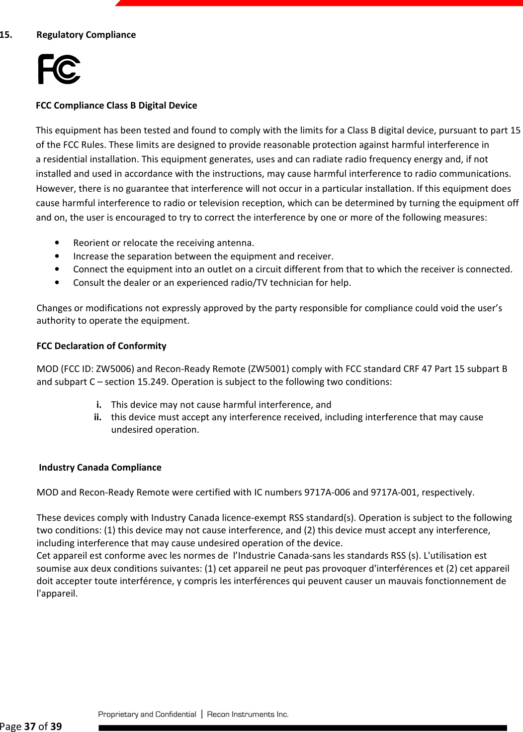  Page 37 of 39   15. Regulatory Compliance   FCC Compliance Class B Digital Device This equipment has been tested and found to comply with the limits for a Class B digital device, pursuant to part 15 of the FCC Rules. These limits are designed to provide reasonable protection against harmful interference in a residential installation. This equipment generates, uses and can radiate radio frequency energy and, if not installed and used in accordance with the instructions, may cause harmful interference to radio communications. However, there is no guarantee that interference will not occur in a particular installation. If this equipment does cause harmful interference to radio or television reception, which can be determined by turning the equipment off and on, the user is encouraged to try to correct the interference by one or more of the following measures: • Reorient or relocate the receiving antenna. • Increase the separation between the equipment and receiver. • Connect the equipment into an outlet on a circuit different from that to which the receiver is connected. • Consult the dealer or an experienced radio/TV technician for help.  Changes or modifications not expressly approved by the party responsible for compliance could void the user’s authority to operate the equipment. FCC Declaration of Conformity MOD (FCC ID: ZW5006) and Recon-Ready Remote (ZW5001) comply with FCC standard CRF 47 Part 15 subpart B and subpart C – section 15.249. Operation is subject to the following two conditions: i. This device may not cause harmful interference, and ii. this device must accept any interference received, including interference that may cause undesired operation.   Industry Canada Compliance MOD and Recon-Ready Remote were certified with IC numbers 9717A-006 and 9717A-001, respectively.  These devices comply with Industry Canada licence-exempt RSS standard(s). Operation is subject to the following two conditions: (1) this device may not cause interference, and (2) this device must accept any interference, including interference that may cause undesired operation of the device. Cet appareil est conforme avec les normes de  l’Industrie Canada-sans les standards RSS (s). L&apos;utilisation est soumise aux deux conditions suivantes: (1) cet appareil ne peut pas provoquer d&apos;interférences et (2) cet appareil doit accepter toute interférence, y compris les interférences qui peuvent causer un mauvais fonctionnement de l&apos;appareil.   