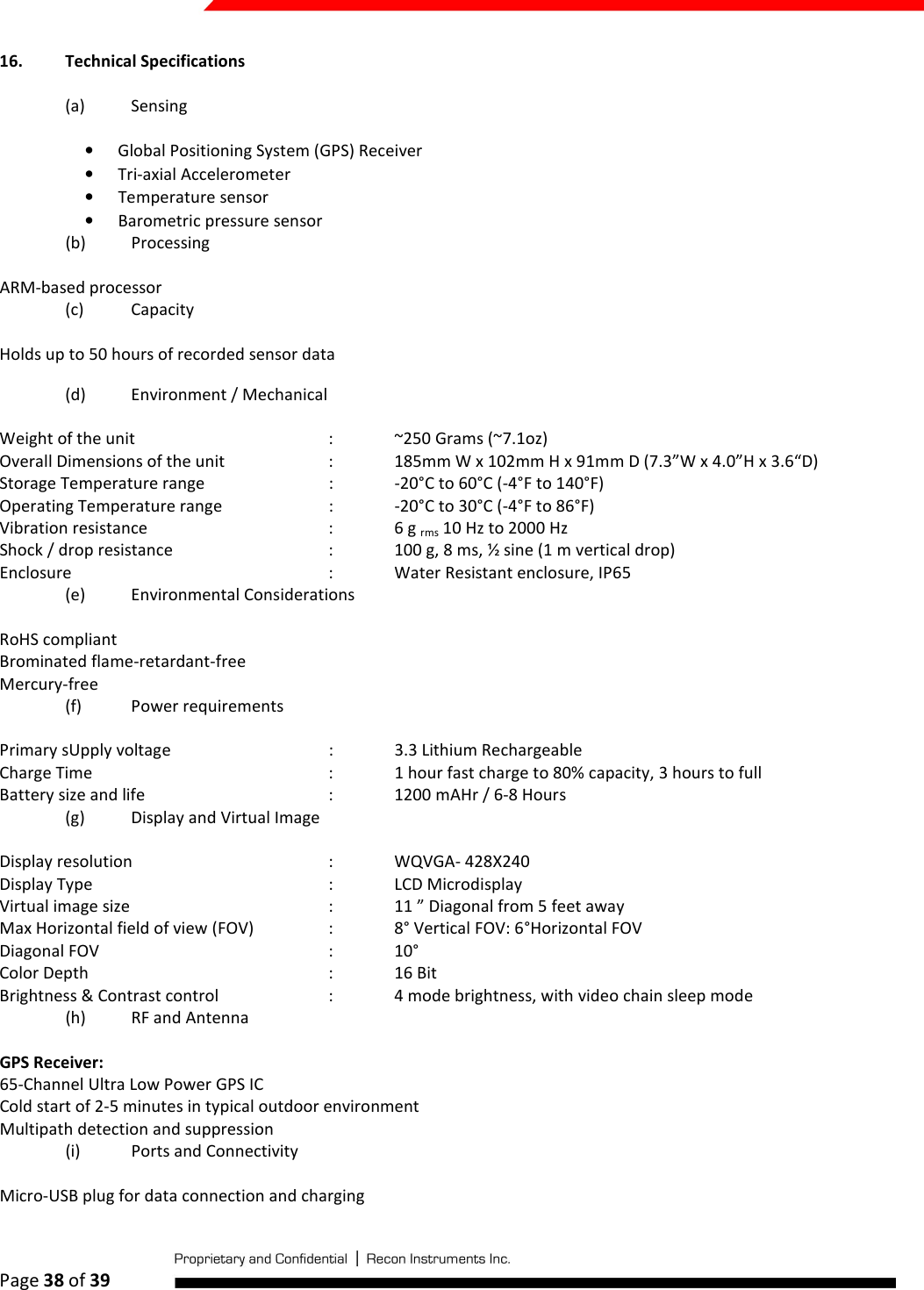  Page 38 of 39   16. Technical Specifications (a) Sensing • Global Positioning System (GPS) Receiver  • Tri-axial Accelerometer • Temperature sensor • Barometric pressure sensor  (b) Processing ARM-based processor (c) Capacity Holds up to 50 hours of recorded sensor data (d) Environment / Mechanical  Weight of the unit      :  ~250 Grams (~7.1oz) Overall Dimensions of the unit    :  185mm W x 102mm H x 91mm D (7.3”W x 4.0”H x 3.6“D) Storage Temperature range    :  -20°C to 60°C (-4°F to 140°F) Operating Temperature range    :  -20°C to 30°C (-4°F to 86°F) Vibration resistance      :  6 g rms 10 Hz to 2000 Hz Shock / drop resistance      :  100 g, 8 ms, ½ sine (1 m vertical drop) Enclosure        :  Water Resistant enclosure, IP65 (e) Environmental Considerations RoHS compliant Brominated flame-retardant-free Mercury-free (f) Power requirements Primary sUpply voltage      :  3.3 Lithium Rechargeable Charge Time        :  1 hour fast charge to 80% capacity, 3 hours to full Battery size and life      :  1200 mAHr / 6-8 Hours (g) Display and Virtual Image Display resolution      :  WQVGA- 428X240 Display Type        :  LCD Microdisplay Virtual image size       :  11 ” Diagonal from 5 feet away Max Horizontal field of view (FOV)    :  8° Vertical FOV: 6°Horizontal FOV Diagonal FOV        :  10°  Color Depth        :  16 Bit     Brightness &amp; Contrast control    :  4 mode brightness, with video chain sleep mode (h) RF and Antenna GPS Receiver: 65-Channel Ultra Low Power GPS IC Cold start of 2-5 minutes in typical outdoor environment Multipath detection and suppression (i) Ports and Connectivity Micro-USB plug for data connection and charging 