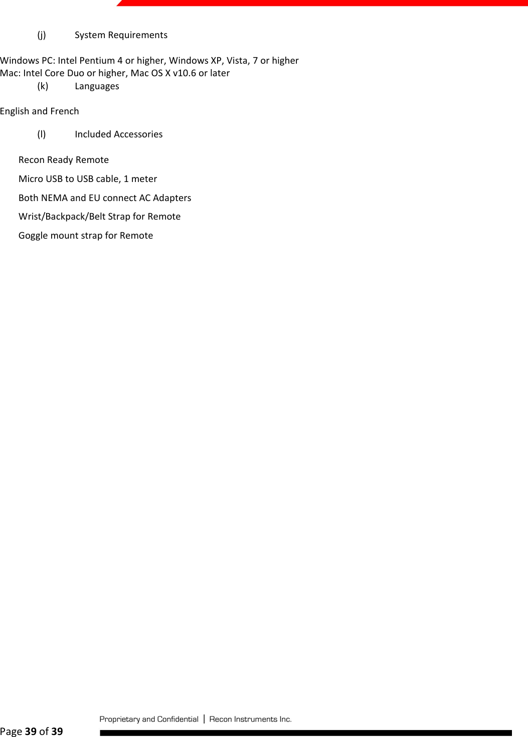  Page 39 of 39   (j) System Requirements Windows PC: Intel Pentium 4 or higher, Windows XP, Vista, 7 or higher Mac: Intel Core Duo or higher, Mac OS X v10.6 or later (k) Languages English and French (l) Included Accessories Recon Ready Remote Micro USB to USB cable, 1 meter Both NEMA and EU connect AC Adapters Wrist/Backpack/Belt Strap for Remote Goggle mount strap for Remote         