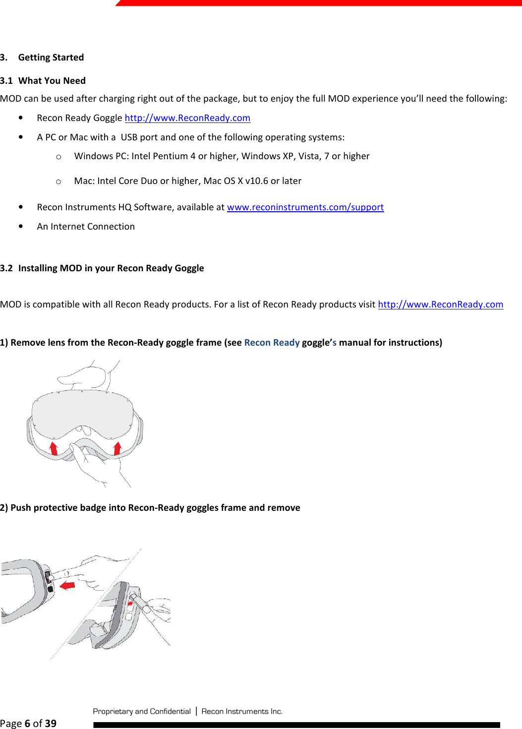  Page 6 of 39    3. Getting Started 3.1 What You Need MOD can be used after charging right out of the package, but to enjoy the full MOD experience you’ll need the following: • Recon Ready Goggle http://www.ReconReady.com  • A PC or Mac with a  USB port and one of the following operating systems: o Windows PC: Intel Pentium 4 or higher, Windows XP, Vista, 7 or higher  o Mac: Intel Core Duo or higher, Mac OS X v10.6 or later  • Recon Instruments HQ Software, available at www.reconinstruments.com/support  • An Internet Connection  3.2 Installing MOD in your Recon Ready Goggle  MOD is compatible with all Recon Ready products. For a list of Recon Ready products visit http://www.ReconReady.com  1) Remove lens from the Recon-Ready goggle frame (see Recon Ready goggle’s manual for instructions)         2) Push protective badge into Recon-Ready goggles frame and remove    