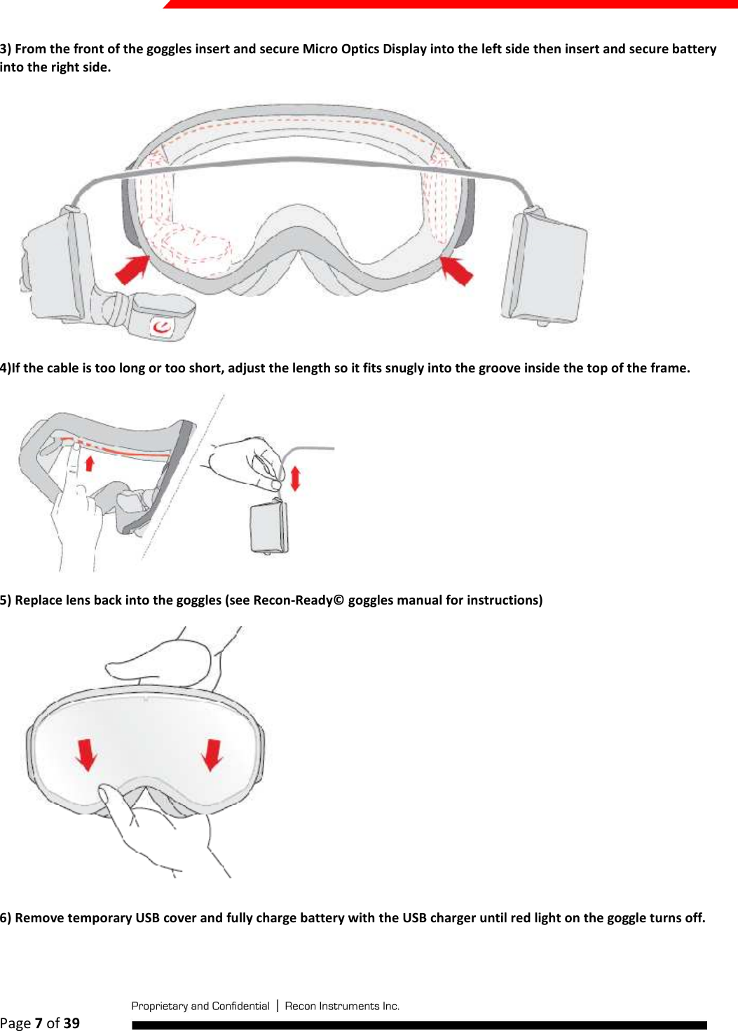  Page 7 of 39   3) From the front of the goggles insert and secure Micro Optics Display into the left side then insert and secure battery into the right side.  4)If the cable is too long or too short, adjust the length so it fits snugly into the groove inside the top of the frame.  5) Replace lens back into the goggles (see Recon-Ready© goggles manual for instructions)  6) Remove temporary USB cover and fully charge battery with the USB charger until red light on the goggle turns off. 