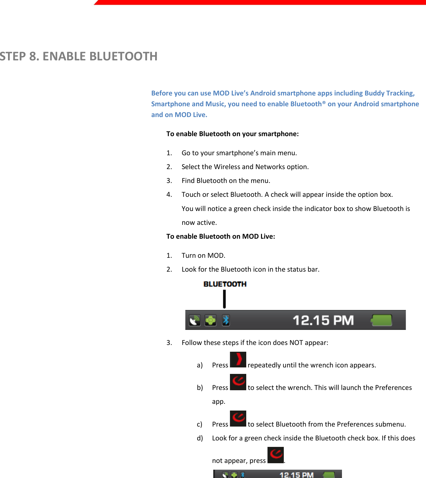  Page 10 of 45    STEP 8. ENABLE BLUETOOTH  Before you can use MOD Live’s Android smartphone apps including Buddy Tracking, Smartphone and Music, you need to enable Bluetooth® on your Android smartphone and on MOD Live. To enable Bluetooth on your smartphone: 1. Go to your smartphone’s main menu. 2. Select the Wireless and Networks option. 3. Find Bluetooth on the menu. 4. Touch or select Bluetooth. A check will appear inside the option box. You will notice a green check inside the indicator box to show Bluetooth is now active. To enable Bluetooth on MOD Live: 1. Turn on MOD. 2. Look for the Bluetooth icon in the status bar.  3. Follow these steps if the icon does NOT appear: a) Press   repeatedly until the wrench icon appears. b) Press   to select the wrench. This will launch the Preferences app. c) Press   to select Bluetooth from the Preferences submenu. d) Look for a green check inside the Bluetooth check box. If this does not appear, press  .   