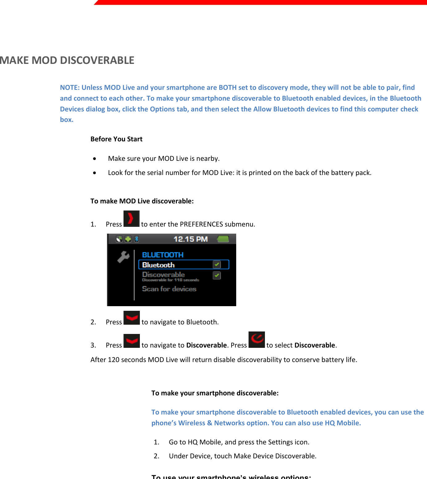  Page 11 of 45    MAKE MOD DISCOVERABLE NOTE: Unless MOD Live and your smartphone are BOTH set to discovery mode, they will not be able to pair, find and connect to each other. To make your smartphone discoverable to Bluetooth enabled devices, in the Bluetooth Devices dialog box, click the Options tab, and then select the Allow Bluetooth devices to find this computer check box. Before You Start  Make sure your MOD Live is nearby.  Look for the serial number for MOD Live: it is printed on the back of the battery pack.  To make MOD Live discoverable: 1. Press   to enter the PREFERENCES submenu.  2. Press   to navigate to Bluetooth. 3. Press   to navigate to Discoverable. Press   to select Discoverable. After 120 seconds MOD Live will return disable discoverability to conserve battery life.  To make your smartphone discoverable: To make your smartphone discoverable to Bluetooth enabled devices, you can use the phone’s Wireless &amp; Networks option. You can also use HQ Mobile. 1. Go to HQ Mobile, and press the Settings icon. 2. Under Device, touch Make Device Discoverable.  To use your smartphone’s wireless options:  1. Go to your smartphone’s Home screen. 2. Choose Settings. 3. Select Wireless &amp; Networks. 4. Select an option to scan for devices. Your smartphone will begin to scan for any Bluetooth devices that are in range. 