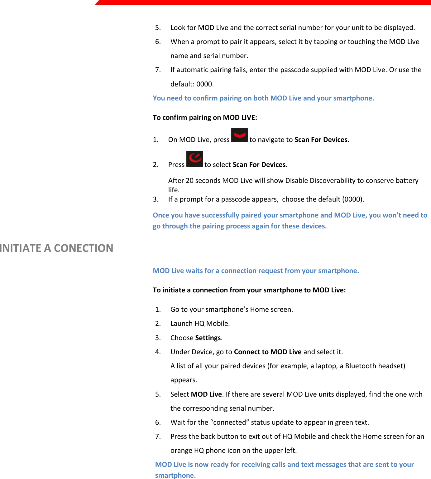  Page 12 of 45   5. Look for MOD Live and the correct serial number for your unit to be displayed. 6. When a prompt to pair it appears, select it by tapping or touching the MOD Live name and serial number. 7. If automatic pairing fails, enter the passcode supplied with MOD Live. Or use the default: 0000. You need to confirm pairing on both MOD Live and your smartphone. To confirm pairing on MOD LIVE: 1. On MOD Live, press   to navigate to Scan For Devices. 2. Press   to select Scan For Devices. After 20 seconds MOD Live will show Disable Discoverability to conserve battery life. 3. If a prompt for a passcode appears,  choose the default (0000). Once you have successfully paired your smartphone and MOD Live, you won’t need to go through the pairing process again for these devices. INITIATE A CONECTION MOD Live waits for a connection request from your smartphone. To initiate a connection from your smartphone to MOD Live: 1. Go to your smartphone’s Home screen. 2. Launch HQ Mobile. 3. Choose Settings. 4. Under Device, go to Connect to MOD Live and select it. A list of all your paired devices (for example, a laptop, a Bluetooth headset) appears. 5. Select MOD Live. If there are several MOD Live units displayed, find the one with the corresponding serial number. 6. Wait for the “connected” status update to appear in green text. 7. Press the back button to exit out of HQ Mobile and check the Home screen for an orange HQ phone icon on the upper left. MOD Live is now ready for receiving calls and text messages that are sent to your smartphone.  