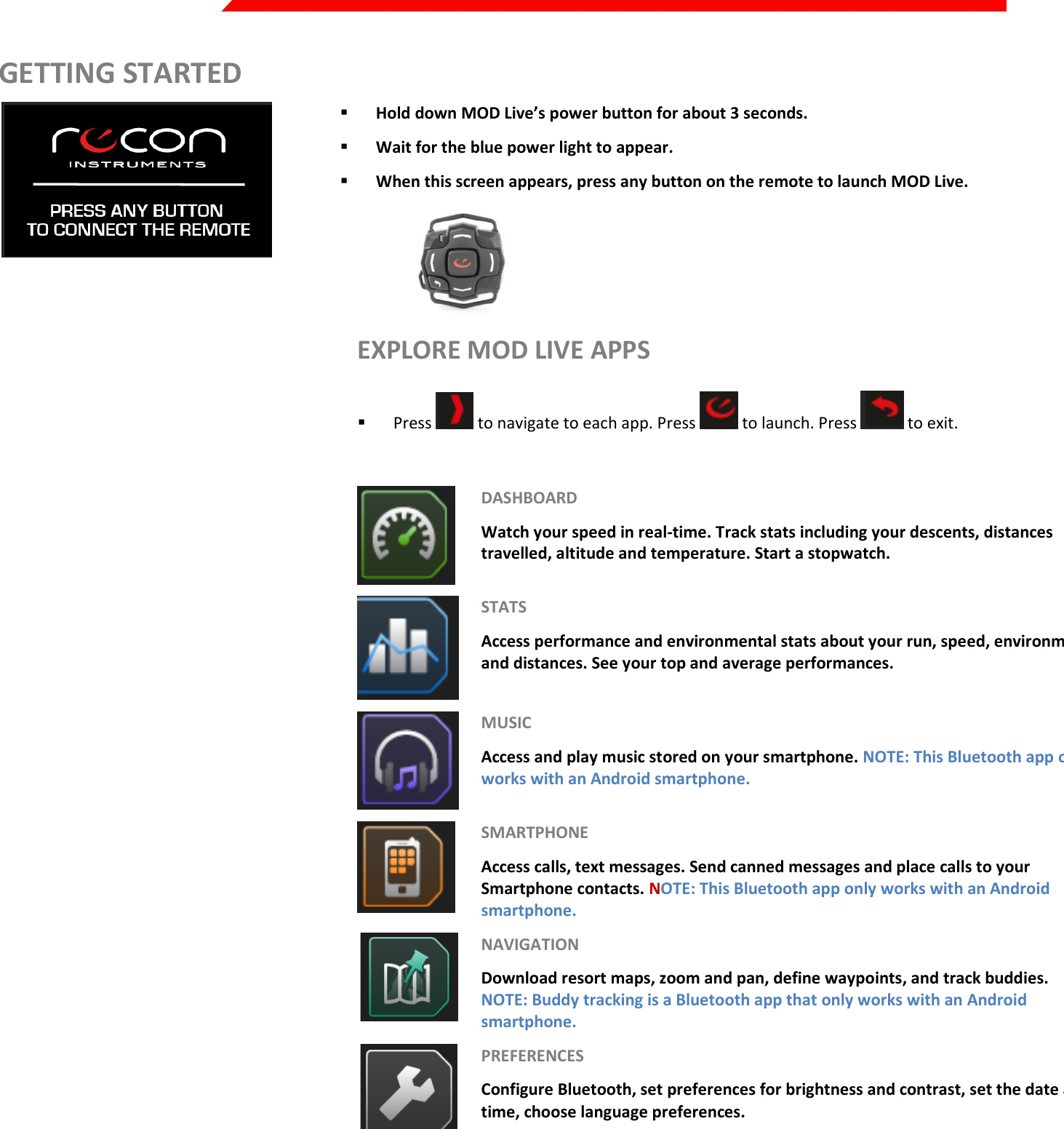  Page 13 of 45   GETTING STARTED   Hold down MOD Live’s power button for about 3 seconds.   Wait for the blue power light to appear.   When this screen appears, press any button on the remote to launch MOD Live.  EXPLORE MOD LIVE APPS  Press   to navigate to each app. Press   to launch. Press   to exit.   DASHBOARD Watch your speed in real-time. Track stats including your descents, distances travelled, altitude and temperature. Start a stopwatch.  STATS Access performance and environmental stats about your run, speed, environment and distances. See your top and average performances.   MUSIC Access and play music stored on your smartphone. NOTE: This Bluetooth app only works with an Android smartphone.   SMARTPHONE Access calls, text messages. Send canned messages and place calls to your Smartphone contacts. NOTE: This Bluetooth app only works with an Android smartphone.  NAVIGATION Download resort maps, zoom and pan, define waypoints, and track buddies. NOTE: Buddy tracking is a Bluetooth app that only works with an Android smartphone.  PREFERENCES Configure Bluetooth, set preferences for brightness and contrast, set the date and time, choose language preferences.       