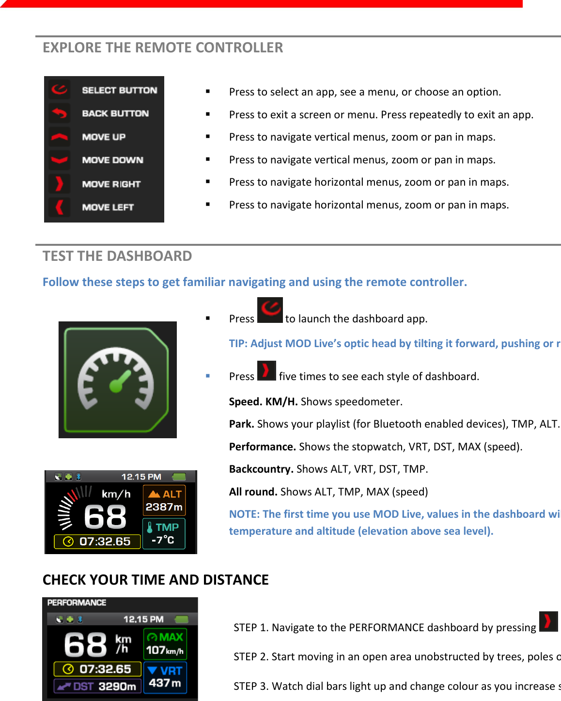  Page 14 of 45   EXPLORE THE REMOTE CONTROLLER    Press to select an app, see a menu, or choose an option.  Press to exit a screen or menu. Press repeatedly to exit an app.  Press to navigate vertical menus, zoom or pan in maps.   Press to navigate vertical menus, zoom or pan in maps.  Press to navigate horizontal menus, zoom or pan in maps.  Press to navigate horizontal menus, zoom or pan in maps.  TEST THE DASHBOARD Follow these steps to get familiar navigating and using the remote controller.      Press   to launch the dashboard app. TIP: Adjust MOD Live’s optic head by tilting it forward, pushing or rotating it.   Press   five times to see each style of dashboard. Speed. KM/H. Shows speedometer. Park. Shows your playlist (for Bluetooth enabled devices), TMP, ALT. Performance. Shows the stopwatch, VRT, DST, MAX (speed). Backcountry. Shows ALT, VRT, DST, TMP. All round. Shows ALT, TMP, MAX (speed) NOTE: The first time you use MOD Live, values in the dashboard will be at zero except for temperature and altitude (elevation above sea level). CHECK YOUR TIME AND DISTANCE     STEP 1. Navigate to the PERFORMANCE dashboard by pressing   until it appears.  STEP 2. Start moving in an open area unobstructed by trees, poles or cliffs.   STEP 3. Watch dial bars light up and change colour as you increase speed.      