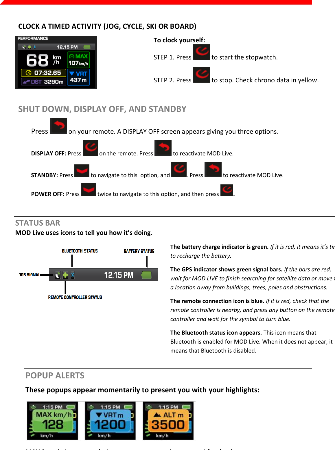  Page 15 of 45   CLOCK A TIMED ACTIVITY (JOG, CYCLE, SKI OR BOARD)  To clock yourself: STEP 1. Press   to start the stopwatch.  STEP 2. Press   to stop. Check chrono data in yellow. SHUT DOWN, DISPLAY OFF, AND STANDBY Press   on your remote. A DISPLAY OFF screen appears giving you three options. DISPLAY OFF: Press   on the remote. Press   to reactivate MOD Live. STANDBY: Press   to navigate to this  option, and  . Press   to reactivate MOD Live. POWER OFF: Press   twice to navigate to this option, and then press  .  STATUS BAR MOD Live uses icons to tell you how it’s doing.   The battery charge indicator is green. If it is red, it means it’s time to recharge the battery. The GPS indicator shows green signal bars. If the bars are red, wait for MOD LIVE to finish searching for satellite data or move to a location away from buildings, trees, poles and obstructions. The remote connection icon is blue. If it is red, check that the remote controller is nearby, and press any button on the remote controller and wait for the symbol to turn blue. The Bluetooth status icon appears. This icon means that Bluetooth is enabled for MOD Live. When it does not appear, it means that Bluetooth is disabled.  POPUP ALERTS These popups appear momentarily to present you with your highlights:  MAX Speed: Appears each time you top your maximum speed for the day. VRT: Appears whenever you reach a vertical drop of 500 m or 1500 ft ALT: Appears whenever your maximum altitude increases by 500 m or 1500 ft. 