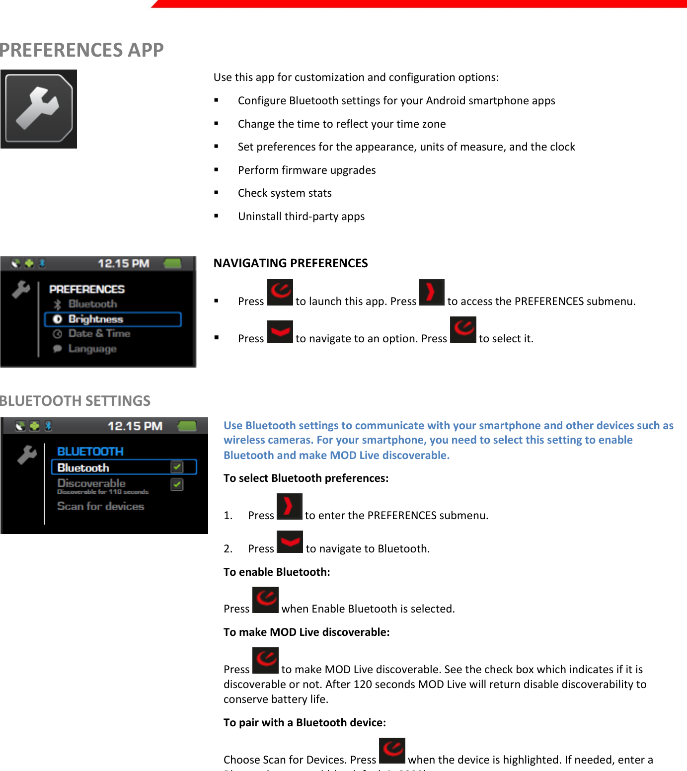  Page 16 of 45   PREFERENCES APP  Use this app for customization and configuration options:  Configure Bluetooth settings for your Android smartphone apps  Change the time to reflect your time zone  Set preferences for the appearance, units of measure, and the clock  Perform firmware upgrades  Check system stats  Uninstall third-party apps   NAVIGATING PREFERENCES  Press   to launch this app. Press   to access the PREFERENCES submenu.   Press   to navigate to an option. Press   to select it. BLUETOOTH SETTINGS  Use Bluetooth settings to communicate with your smartphone and other devices such as wireless cameras. For your smartphone, you need to select this setting to enable Bluetooth and make MOD Live discoverable. To select Bluetooth preferences: 1. Press   to enter the PREFERENCES submenu. 2. Press   to navigate to Bluetooth.  To enable Bluetooth: Press   when Enable Bluetooth is selected. To make MOD Live discoverable: Press   to make MOD Live discoverable. See the check box which indicates if it is discoverable or not. After 120 seconds MOD Live will return disable discoverability to conserve battery life.  To pair with a Bluetooth device: Choose Scan for Devices. Press   when the device is highlighted. If needed, enter a Bluetooth password (the default is 0000). 