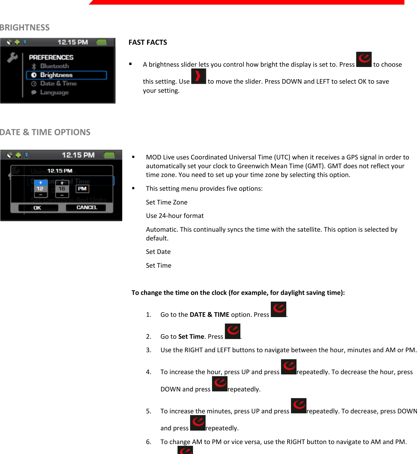  Page 17 of 45   BRIGHTNESS   FAST FACTS  A brightness slider lets you control how bright the display is set to. Press   to choose this setting. Use   to move the slider. Press DOWN and LEFT to select OK to save your setting.   DATE &amp; TIME OPTIONS    MOD Live uses Coordinated Universal Time (UTC) when it receives a GPS signal in order to automatically set your clock to Greenwich Mean Time (GMT). GMT does not reflect your time zone. You need to set up your time zone by selecting this option.  This setting menu provides five options: Set Time Zone Use 24-hour format Automatic. This continually syncs the time with the satellite. This option is selected by default. Set Date Set Time   To change the time on the clock (for example, for daylight saving time): 1. Go to the DATE &amp; TIME option. Press  . 2. Go to Set Time. Press  . 3. Use the RIGHT and LEFT buttons to navigate between the hour, minutes and AM or PM. 4. To increase the hour, press UP and press  repeatedly. To decrease the hour, press DOWN and press  repeatedly. 5. To increase the minutes, press UP and press  repeatedly. To decrease, press DOWN and press  repeatedly. 6. To change AM to PM or vice versa, use the RIGHT button to navigate to AM and PM. Press   to toggle between them. 7. To save changes, select OK.  8. To cancel, press the BACK button.    