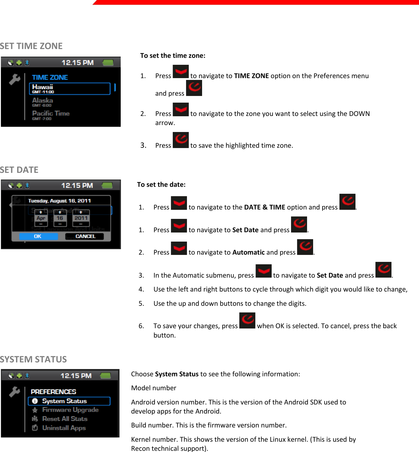  Page 18 of 45    SET TIME ZONE    To set the time zone: 1. Press   to navigate to TIME ZONE option on the Preferences menu and press   2. Press   to navigate to the zone you want to select using the DOWN arrow. 3. Press   to save the highlighted time zone. SET DATE          To set the date: 1. Press   to navigate to the DATE &amp; TIME option and press  . 1. Press   to navigate to Set Date and press  . 2. Press   to navigate to Automatic and press  . 3. In the Automatic submenu, press   to navigate to Set Date and press  . 4. Use the left and right buttons to cycle through which digit you would like to change,  5. Use the up and down buttons to change the digits. 6. To save your changes, press   when OK is selected. To cancel, press the back button. SYSTEM STATUS  Choose System Status to see the following information: Model number Android version number. This is the version of the Android SDK used to develop apps for the Android.  Build number. This is the firmware version number.  Kernel number. This shows the version of the Linux kernel. (This is used by Recon technical support).  