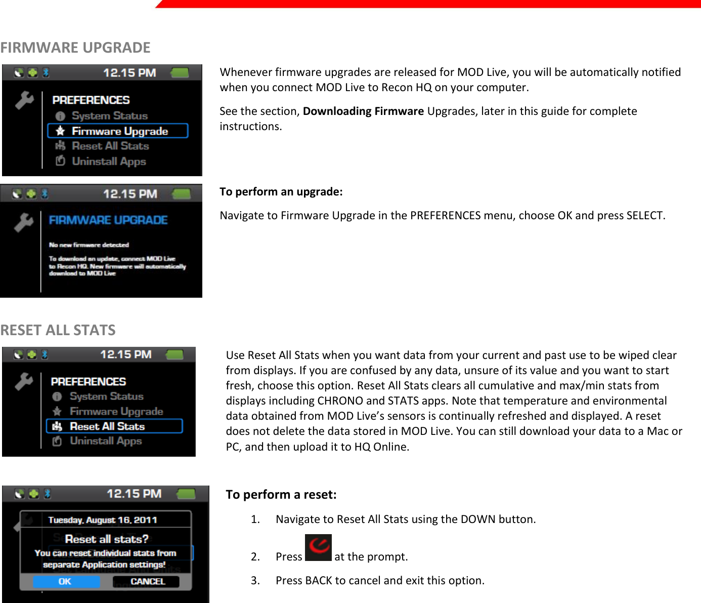  Page 19 of 45   FIRMWARE UPGRADE  Whenever firmware upgrades are released for MOD Live, you will be automatically notified when you connect MOD Live to Recon HQ on your computer.  See the section, Downloading Firmware Upgrades, later in this guide for complete instructions.   To perform an upgrade: Navigate to Firmware Upgrade in the PREFERENCES menu, choose OK and press SELECT.  RESET ALL STATS  Use Reset All Stats when you want data from your current and past use to be wiped clear from displays. If you are confused by any data, unsure of its value and you want to start fresh, choose this option. Reset All Stats clears all cumulative and max/min stats from displays including CHRONO and STATS apps. Note that temperature and environmental data obtained from MOD Live’s sensors is continually refreshed and displayed. A reset does not delete the data stored in MOD Live. You can still download your data to a Mac or PC, and then upload it to HQ Online.   To perform a reset: 1. Navigate to Reset All Stats using the DOWN button. 2. Press   at the prompt. 3. Press BACK to cancel and exit this option.       