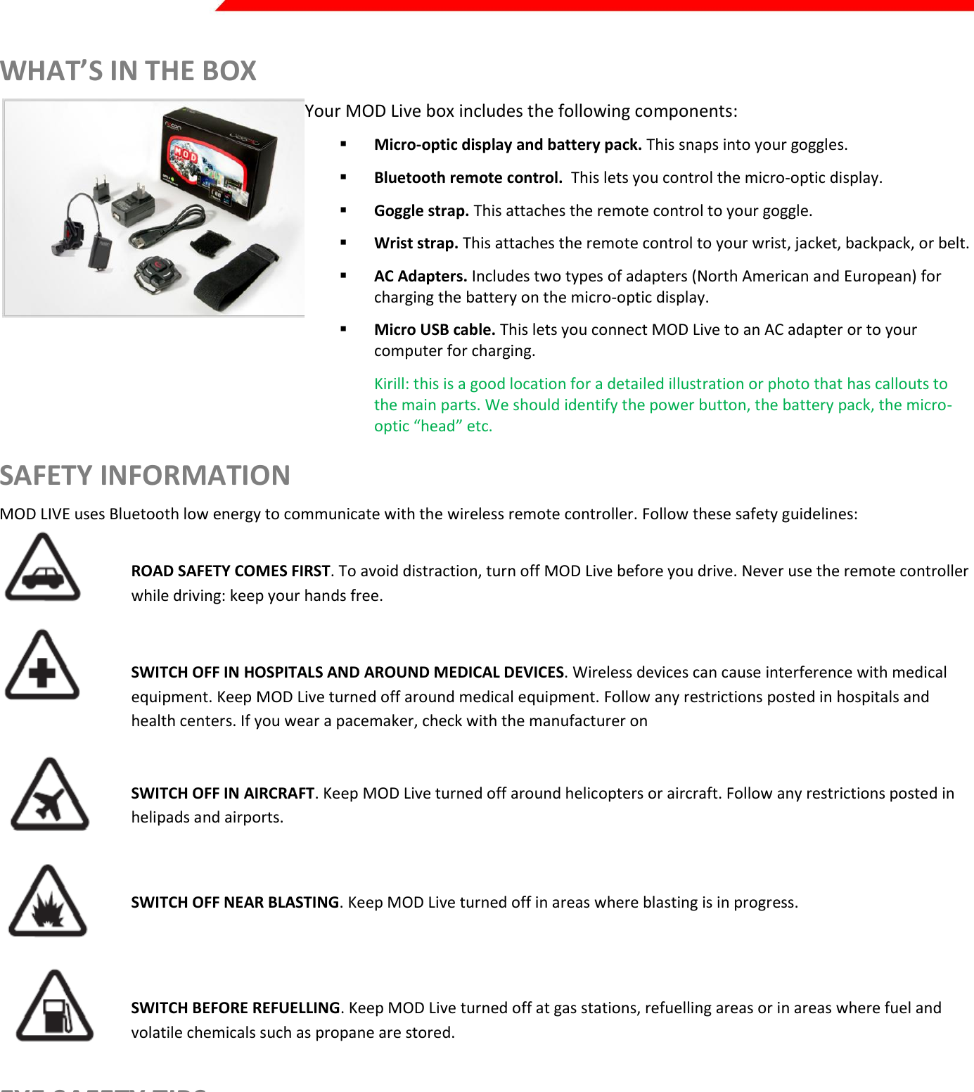  Page 2 of 45   WHAT’S IN THE BOX  Your MOD Live box includes the following components:  Micro-optic display and battery pack. This snaps into your goggles.  Bluetooth remote control.  This lets you control the micro-optic display.  Goggle strap. This attaches the remote control to your goggle.  Wrist strap. This attaches the remote control to your wrist, jacket, backpack, or belt.  AC Adapters. Includes two types of adapters (North American and European) for charging the battery on the micro-optic display.  Micro USB cable. This lets you connect MOD Live to an AC adapter or to your computer for charging. Kirill: this is a good location for a detailed illustration or photo that has callouts to the main parts. We should identify the power button, the battery pack, the micro-optic “head” etc. SAFETY INFORMATION MOD LIVE uses Bluetooth low energy to communicate with the wireless remote controller. Follow these safety guidelines:   ROAD SAFETY COMES FIRST. To avoid distraction, turn off MOD Live before you drive. Never use the remote controller while driving: keep your hands free.    SWITCH OFF IN HOSPITALS AND AROUND MEDICAL DEVICES. Wireless devices can cause interference with medical equipment. Keep MOD Live turned off around medical equipment. Follow any restrictions posted in hospitals and health centers. If you wear a pacemaker, check with the manufacturer on    SWITCH OFF IN AIRCRAFT. Keep MOD Live turned off around helicopters or aircraft. Follow any restrictions posted in helipads and airports.    SWITCH OFF NEAR BLASTING. Keep MOD Live turned off in areas where blasting is in progress.   SWITCH BEFORE REFUELLING. Keep MOD Live turned off at gas stations, refuelling areas or in areas where fuel and volatile chemicals such as propane are stored. EYE SAFETY TIPS  MOD Live displays a virtual image focused five feet away from your eye. If you experience nausea or eye strain when using MOD Live, take a break for several minutes.   Avoid wearing eyeglasses under your goggles.   