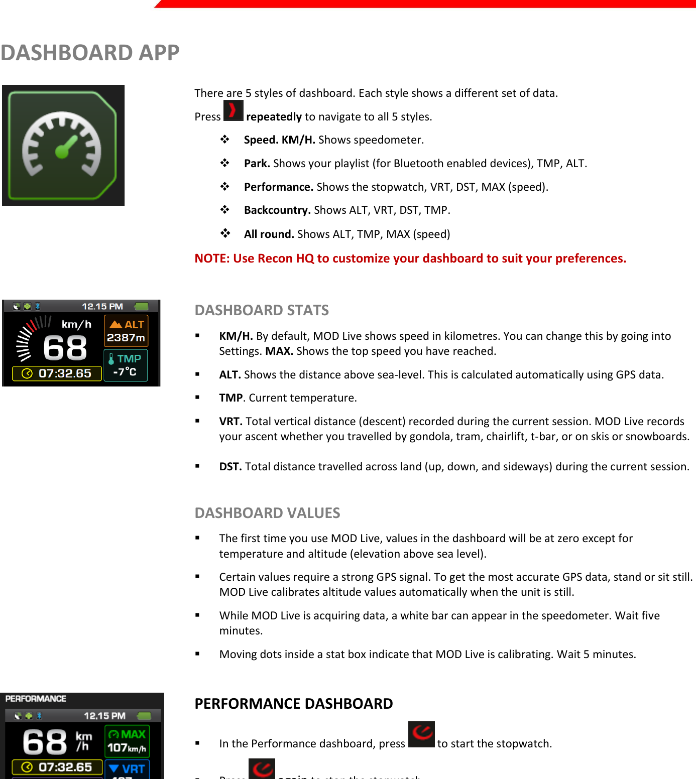  Page 20 of 45   DASHBOARD APP  There are 5 styles of dashboard. Each style shows a different set of data. Press   repeatedly to navigate to all 5 styles.  Speed. KM/H. Shows speedometer.  Park. Shows your playlist (for Bluetooth enabled devices), TMP, ALT.  Performance. Shows the stopwatch, VRT, DST, MAX (speed).  Backcountry. Shows ALT, VRT, DST, TMP.  All round. Shows ALT, TMP, MAX (speed) NOTE: Use Recon HQ to customize your dashboard to suit your preferences.    DASHBOARD STATS  KM/H. By default, MOD Live shows speed in kilometres. You can change this by going into Settings. MAX. Shows the top speed you have reached.  ALT. Shows the distance above sea-level. This is calculated automatically using GPS data.   TMP. Current temperature.  VRT. Total vertical distance (descent) recorded during the current session. MOD Live records your ascent whether you travelled by gondola, tram, chairlift, t-bar, or on skis or snowboards.   DST. Total distance travelled across land (up, down, and sideways) during the current session.   DASHBOARD VALUES  The first time you use MOD Live, values in the dashboard will be at zero except for temperature and altitude (elevation above sea level).  Certain values require a strong GPS signal. To get the most accurate GPS data, stand or sit still. MOD Live calibrates altitude values automatically when the unit is still.  While MOD Live is acquiring data, a white bar can appear in the speedometer. Wait five minutes.  Moving dots inside a stat box indicate that MOD Live is calibrating. Wait 5 minutes.   PERFORMANCE DASHBOARD  In the Performance dashboard, press   to start the stopwatch.  Press   again to stop the stopwatch.   SPEEDOMETER  Shows real-time speed.  The dial lights up clockwise as your speed increases.   Once your speed reaches 100km/hour, the dial lights up red as a warning to adjust your speed 