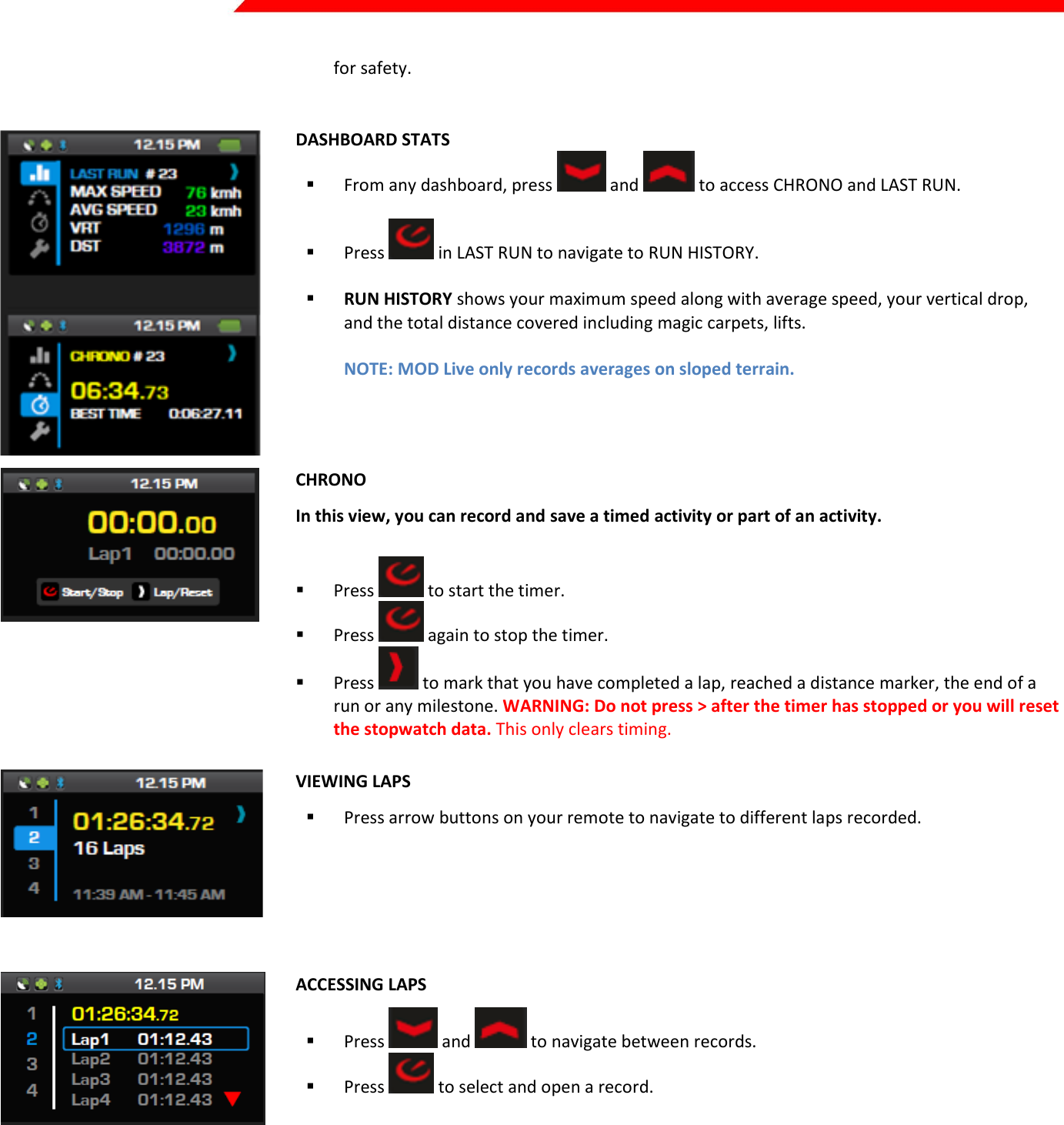  Page 21 of 45   for safety.    DASHBOARD STATS  From any dashboard, press   and   to access CHRONO and LAST RUN.   Press   in LAST RUN to navigate to RUN HISTORY.   RUN HISTORY shows your maximum speed along with average speed, your vertical drop, and the total distance covered including magic carpets, lifts.  NOTE: MOD Live only records averages on sloped terrain.   CHRONO In this view, you can record and save a timed activity or part of an activity.  Press   to start the timer.   Press   again to stop the timer.  Press   to mark that you have completed a lap, reached a distance marker, the end of a run or any milestone. WARNING: Do not press &gt; after the timer has stopped or you will reset the stopwatch data. This only clears timing.  VIEWING LAPS  Press arrow buttons on your remote to navigate to different laps recorded.      ACCESSING LAPS  Press   and   to navigate between records.  Press   to select and open a record.      