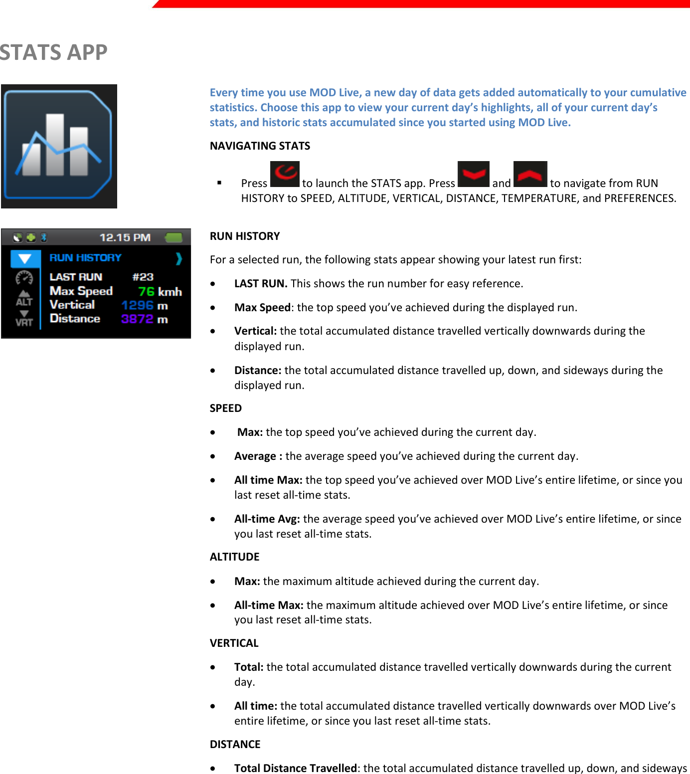  Page 22 of 45   STATS APP  Every time you use MOD Live, a new day of data gets added automatically to your cumulative statistics. Choose this app to view your current day’s highlights, all of your current day’s stats, and historic stats accumulated since you started using MOD Live. NAVIGATING STATS  Press   to launch the STATS app. Press   and   to navigate from RUN HISTORY to SPEED, ALTITUDE, VERTICAL, DISTANCE, TEMPERATURE, and PREFERENCES.   RUN HISTORY For a selected run, the following stats appear showing your latest run first:  LAST RUN. This shows the run number for easy reference.  Max Speed: the top speed you’ve achieved during the displayed run.  Vertical: the total accumulated distance travelled vertically downwards during the displayed run.  Distance: the total accumulated distance travelled up, down, and sideways during the displayed run. Kirill: insert UI SPEED   Max: the top speed you’ve achieved during the current day.  Average : the average speed you’ve achieved during the current day.  All time Max: the top speed you’ve achieved over MOD Live’s entire lifetime, or since you last reset all-time stats.  All-time Avg: the average speed you’ve achieved over MOD Live’s entire lifetime, or since you last reset all-time stats. Kirill: insert UI ALTITUDE  Max: the maximum altitude achieved during the current day.  All-time Max: the maximum altitude achieved over MOD Live’s entire lifetime, or since you last reset all-time stats. Kirill: insert UI VERTICAL  Total: the total accumulated distance travelled vertically downwards during the current day.  All time: the total accumulated distance travelled vertically downwards over MOD Live’s entire lifetime, or since you last reset all-time stats. Kirill: insert UI DISTANCE  Total Distance Travelled: the total accumulated distance travelled up, down, and sideways during the current day.  All time Total Distance Travelled: the total accumulated distance travelled up, down, and sideways over MOD Live’s entire lifetime, or since you last reset all-time stats. Kirill: insert UI    