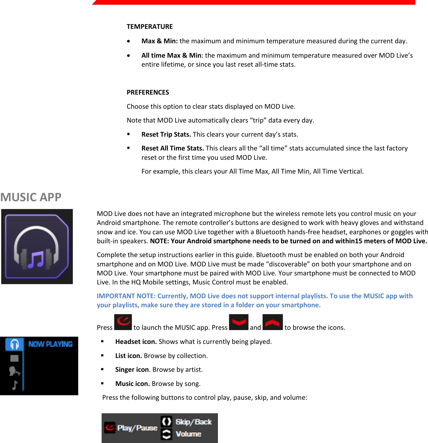  Page 23 of 45   TEMPERATURE  Max &amp; Min: the maximum and minimum temperature measured during the current day.  All time Max &amp; Min: the maximum and minimum temperature measured over MOD Live’s entire lifetime, or since you last reset all-time stats.  Kirill: insert UI PREFERENCES Choose this option to clear stats displayed on MOD Live. Note that MOD Live automatically clears “trip” data every day.  Reset Trip Stats. This clears your current day’s stats.  Reset All Time Stats. This clears all the “all time” stats accumulated since the last factory reset or the first time you used MOD Live. For example, this clears your All Time Max, All Time Min, All Time Vertical. MUSIC APP  MOD Live does not have an integrated microphone but the wireless remote lets you control music on your Android smartphone. The remote controller’s buttons are designed to work with heavy gloves and withstand snow and ice. You can use MOD Live together with a Bluetooth hands-free headset, earphones or goggles with built-in speakers. NOTE: Your Android smartphone needs to be turned on and within15 meters of MOD Live. Complete the setup instructions earlier in this guide. Bluetooth must be enabled on both your Android smartphone and on MOD Live. MOD Live must be made “discoverable” on both your smartphone and on MOD Live. Your smartphone must be paired with MOD Live. Your smartphone must be connected to MOD Live. In the HQ Mobile settings, Music Control must be enabled.  IMPORTANT NOTE: Currently, MOD Live does not support internal playlists. To use the MUSIC app with your playlists, make sure they are stored in a folder on your smartphone.  Press   to launch the MUSIC app. Press   and   to browse the icons.    Headset icon. Shows what is currently being played.  List icon. Browse by collection.  Singer icon. Browse by artist.  Music icon. Browse by song.  Press the following buttons to control play, pause, skip, and volume:       