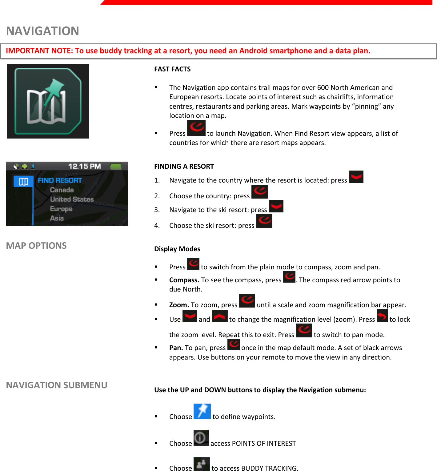  Page 24 of 45   NAVIGATION IMPORTANT NOTE: To use buddy tracking at a resort, you need an Android smartphone and a data plan.  FAST FACTS   The Navigation app contains trail maps for over 600 North American and European resorts. Locate points of interest such as chairlifts, information centres, restaurants and parking areas. Mark waypoints by “pinning” any location on a map.  Press   to launch Navigation. When Find Resort view appears, a list of countries for which there are resort maps appears.   FINDING A RESORT 1. Navigate to the country where the resort is located: press   2. Choose the country: press   3. Navigate to the ski resort: press   4. Choose the ski resort: press    MAP OPTIONS        NAVIGATION SUBMENU Display Modes  Press   to switch from the plain mode to compass, zoom and pan.  Compass. To see the compass, press  . The compass red arrow points to due North.  Zoom. To zoom, press   until a scale and zoom magnification bar appear.  Use   and   to change the magnification level (zoom). Press   to lock the zoom level. Repeat this to exit. Press   to switch to pan mode.   Pan. To pan, press   once in the map default mode. A set of black arrows appears. Use buttons on your remote to move the view in any direction.   Use the UP and DOWN buttons to display the Navigation submenu:   Choose   to define waypoints.   Choose   access POINTS OF INTEREST   Choose   to access BUDDY TRACKING.   Choose   to access SETTINGS.    Press   to return to the Navigation main screen.    