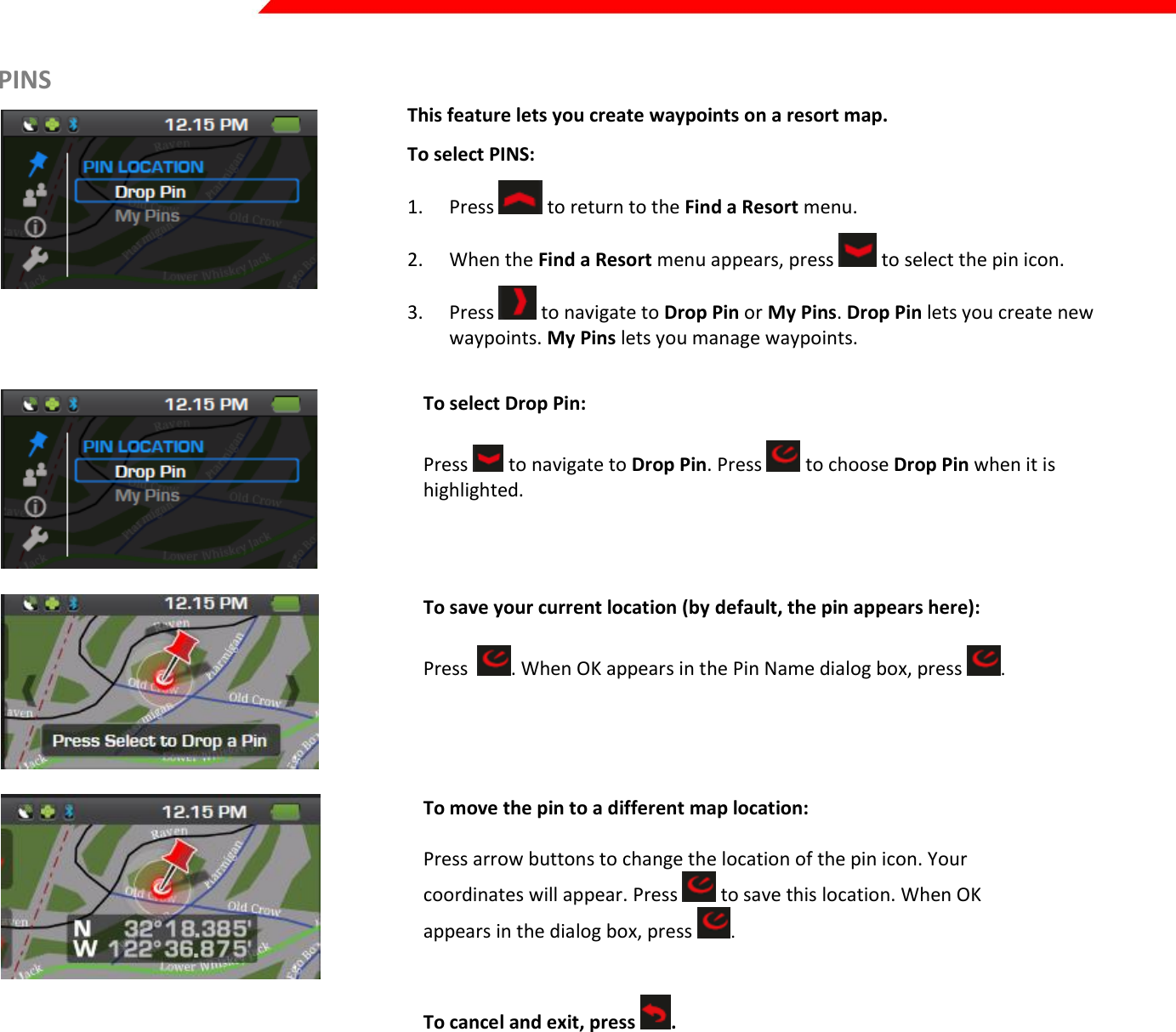  Page 25 of 45   PINS   This feature lets you create waypoints on a resort map. To select PINS: 1. Press   to return to the Find a Resort menu. 2. When the Find a Resort menu appears, press   to select the pin icon. 3. Press   to navigate to Drop Pin or My Pins. Drop Pin lets you create new waypoints. My Pins lets you manage waypoints.     To select Drop Pin:  Press   to navigate to Drop Pin. Press   to choose Drop Pin when it is highlighted.     To save your current location (by default, the pin appears here):  Press   . When OK appears in the Pin Name dialog box, press  .    To move the pin to a different map location:  Press arrow buttons to change the location of the pin icon. Your coordinates will appear. Press   to save this location. When OK appears in the dialog box, press  .    To cancel and exit, press  . 