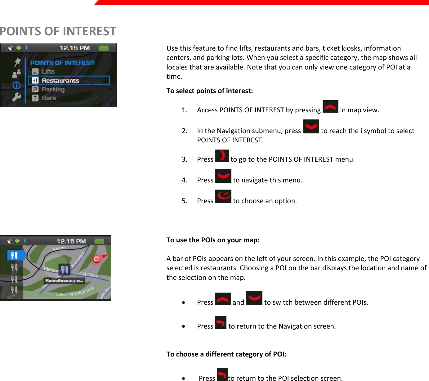  Page 26 of 45   POINTS OF INTEREST  Use this feature to find lifts, restaurants and bars, ticket kiosks, information centers, and parking lots. When you select a specific category, the map shows all locales that are available. Note that you can only view one category of POI at a time. To select points of interest: 1. Access POINTS OF INTEREST by pressing   in map view. 2. In the Navigation submenu, press   to reach the i symbol to select POINTS OF INTEREST. 3. Press   to go to the POINTS OF INTEREST menu.  4. Press   to navigate this menu.  5. Press   to choose an option.  To use the POIs on your map:  A bar of POIs appears on the left of your screen. In this example, the POI category selected is restaurants. Choosing a POI on the bar displays the location and name of the selection on the map.   Press   and   to switch between different POIs.     Press   to return to the Navigation screen.    To choose a different category of POI:    Press  to return to the POI selection screen.     