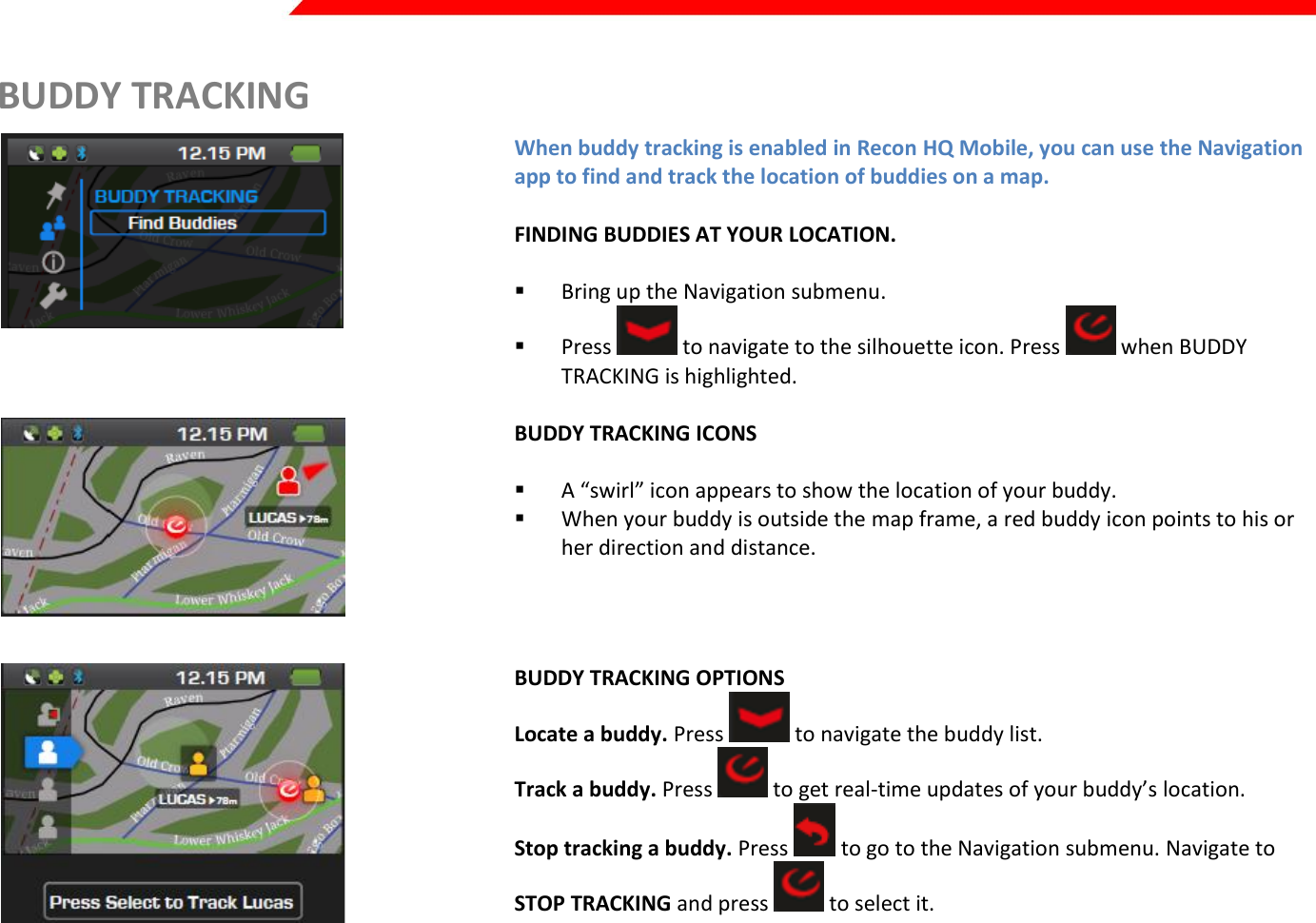  Page 27 of 45   BUDDY TRACKING  When buddy tracking is enabled in Recon HQ Mobile, you can use the Navigation app to find and track the location of buddies on a map.  FINDING BUDDIES AT YOUR LOCATION.   Bring up the Navigation submenu.  Press   to navigate to the silhouette icon. Press   when BUDDY TRACKING is highlighted.    BUDDY TRACKING ICONS   A “swirl” icon appears to show the location of your buddy.  When your buddy is outside the map frame, a red buddy icon points to his or her direction and distance.   BUDDY TRACKING OPTIONS Locate a buddy. Press   to navigate the buddy list. Track a buddy. Press   to get real-time updates of your buddy’s location. Stop tracking a buddy. Press   to go to the Navigation submenu. Navigate to STOP TRACKING and press   to select it.    