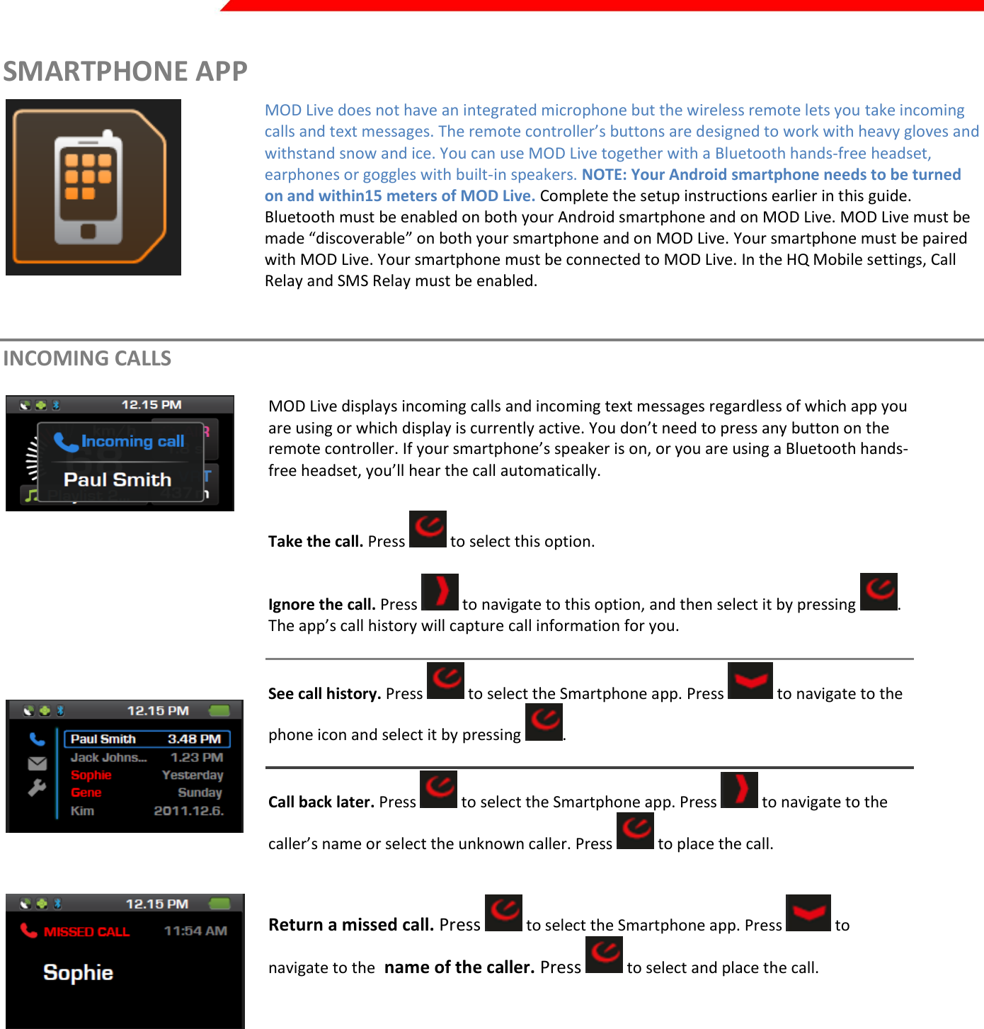  Page 28 of 45   SMARTPHONE APP  MOD Live does not have an integrated microphone but the wireless remote lets you take incoming calls and text messages. The remote controller’s buttons are designed to work with heavy gloves and withstand snow and ice. You can use MOD Live together with a Bluetooth hands-free headset, earphones or goggles with built-in speakers. NOTE: Your Android smartphone needs to be turned on and within15 meters of MOD Live. Complete the setup instructions earlier in this guide. Bluetooth must be enabled on both your Android smartphone and on MOD Live. MOD Live must be made “discoverable” on both your smartphone and on MOD Live. Your smartphone must be paired with MOD Live. Your smartphone must be connected to MOD Live. In the HQ Mobile settings, Call Relay and SMS Relay must be enabled.   INCOMING CALLS  MOD Live displays incoming calls and incoming text messages regardless of which app you are using or which display is currently active. You don’t need to press any button on the remote controller. If your smartphone’s speaker is on, or you are using a Bluetooth hands-free headset, you’ll hear the call automatically.         Take the call. Press   to select this option.  Ignore the call. Press   to navigate to this option, and then select it by pressing  . The app’s call history will capture call information for you.  See call history. Press   to select the Smartphone app. Press   to navigate to the phone icon and select it by pressing  .  Call back later. Press   to select the Smartphone app. Press   to navigate to the caller’s name or select the unknown caller. Press   to place the call.   Return a missed call. Press   to select the Smartphone app. Press   to navigate to the  name of the caller. Press   to select and place the call.     