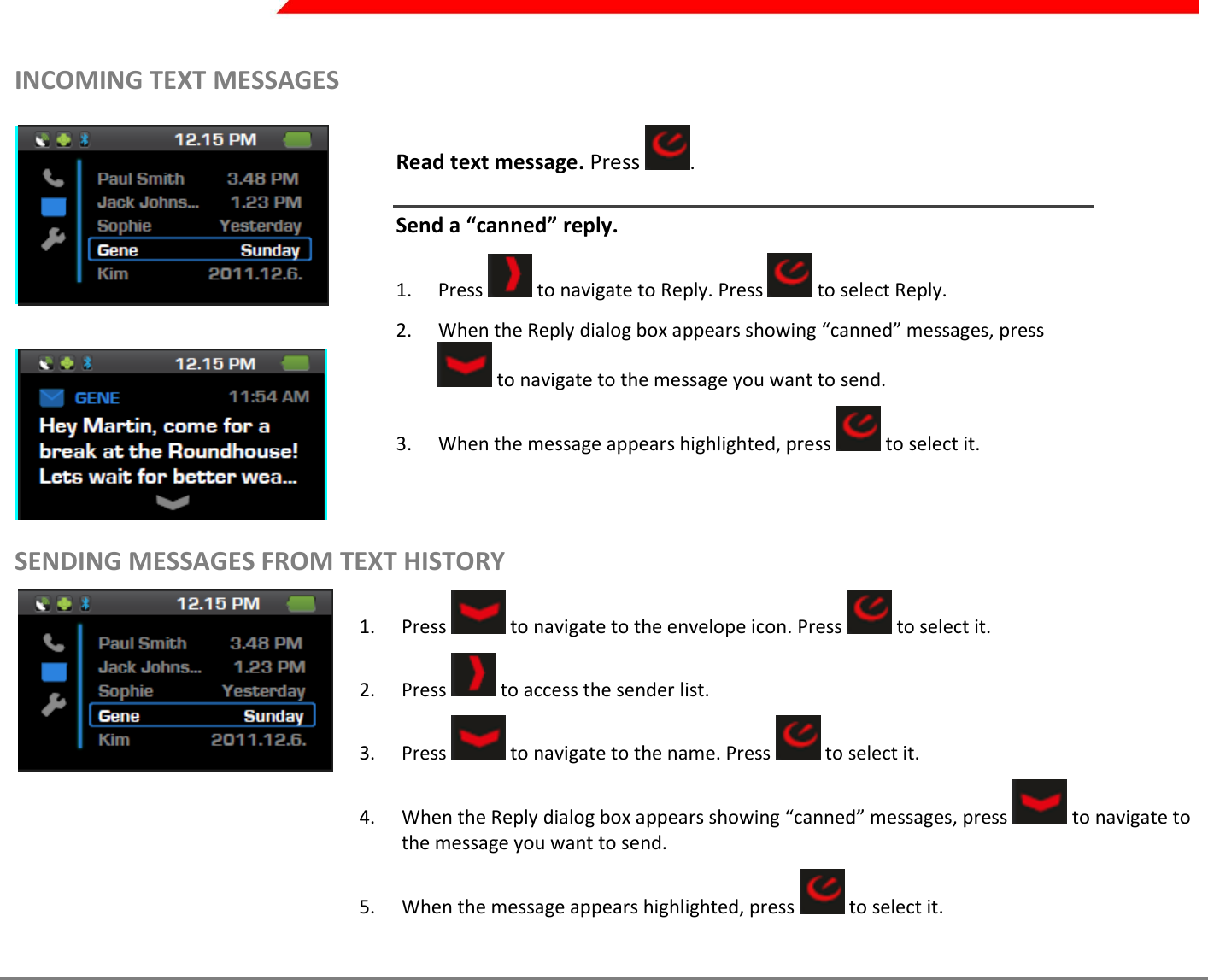  Page 29 of 45   INCOMING TEXT MESSAGES    Read text message. Press  .  Send a “canned” reply.  1. Press   to navigate to Reply. Press   to select Reply. 2. When the Reply dialog box appears showing “canned” messages, press  to navigate to the message you want to send.  3. When the message appears highlighted, press   to select it.  SENDING MESSAGES FROM TEXT HISTORY  1. Press   to navigate to the envelope icon. Press   to select it. 2. Press   to access the sender list. 3. Press   to navigate to the name. Press   to select it. 4. When the Reply dialog box appears showing “canned” messages, press   to navigate to the message you want to send.  5. When the message appears highlighted, press   to select it.    