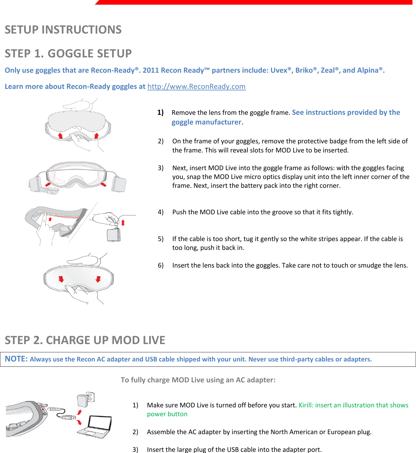  Page 3 of 45   SETUP INSTRUCTIONS STEP 1. GOGGLE SETUP Only use goggles that are Recon-Ready®. 2011 Recon Ready™ partners include: Uvex®, Briko®, Zeal®, and Alpina®.  Learn more about Recon-Ready goggles at http://www.ReconReady.com     1) Remove the lens from the goggle frame. See instructions provided by the goggle manufacturer.  2) On the frame of your goggles, remove the protective badge from the left side of the frame. This will reveal slots for MOD Live to be inserted.  3) Next, insert MOD Live into the goggle frame as follows: with the goggles facing you, snap the MOD Live micro optics display unit into the left inner corner of the frame. Next, insert the battery pack into the right corner.    4) Push the MOD Live cable into the groove so that it fits tightly.    5) If the cable is too short, tug it gently so the white stripes appear. If the cable is too long, push it back in.  6) Insert the lens back into the goggles. Take care not to touch or smudge the lens.   STEP 2. CHARGE UP MOD LIVE NOTE: Always use the Recon AC adapter and USB cable shipped with your unit. Never use third-party cables or adapters. To fully charge MOD Live using an AC adapter:  Kirill: insert an illustration that shows the red light (for example, from step 8 of the  1) Make sure MOD Live is turned off before you start. Kirill: insert an illustration that shows power button  2) Assemble the AC adapter by inserting the North American or European plug.  3) Insert the large plug of the USB cable into the adapter port.  4) Pop open the cover of MOD Live’s USB port. Tip: the port cover shows a tiny image of a USB cable. Insert the smaller plug into MOD Live’s USB port. Check that the plug’s 7L lettering appears on the outside of the goggle.  5) Plug the adapter into a power outlet. When MOD Live begins charging, a red light appears directly above the USB port. If the battery was drained after the unit left the factory, it can take up to 3 hours for the battery to become fully charged.   