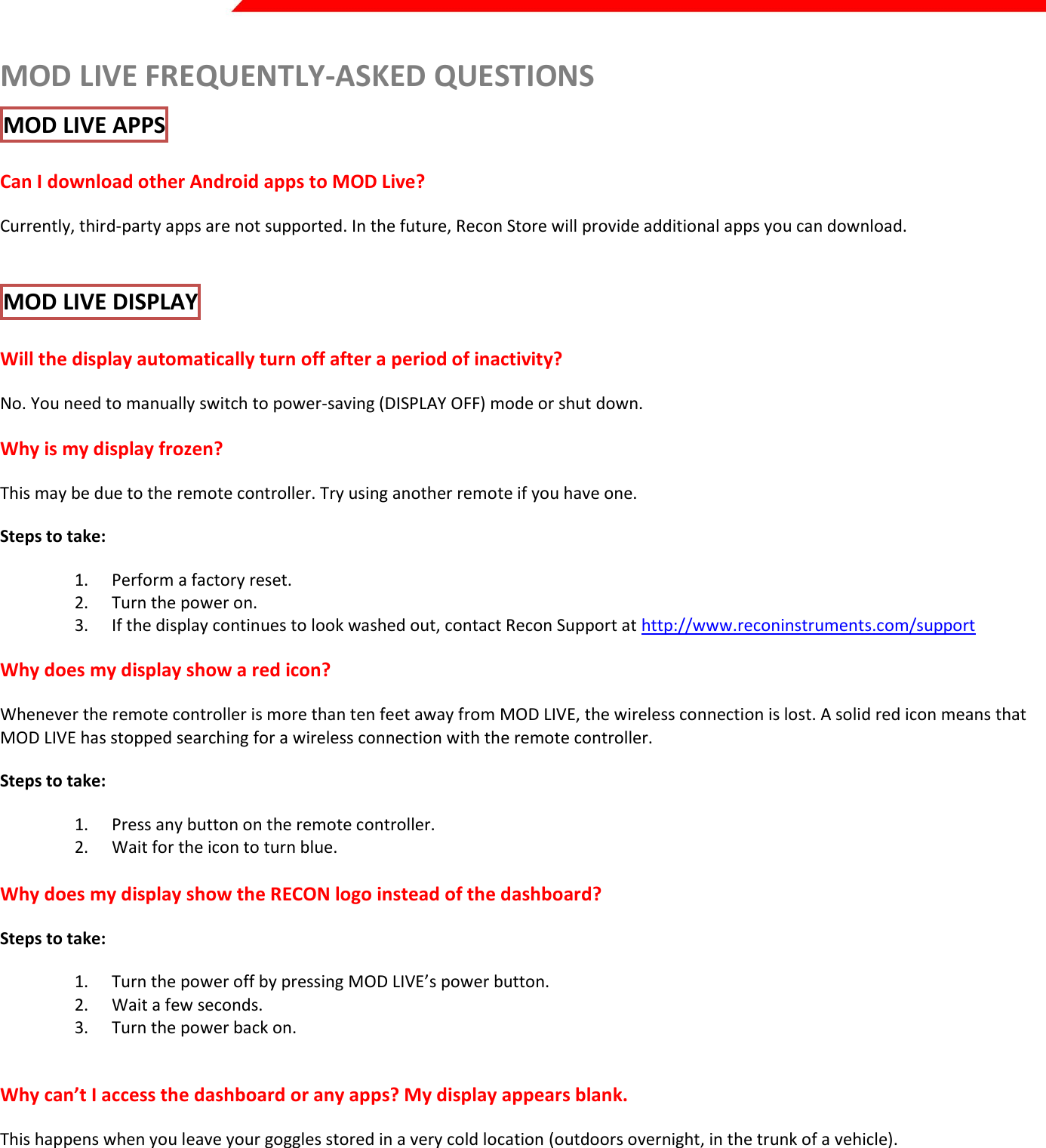  Page 30 of 45   MOD LIVE FREQUENTLY-ASKED QUESTIONS MOD LIVE APPS  Can I download other Android apps to MOD Live? Currently, third-party apps are not supported. In the future, Recon Store will provide additional apps you can download.  MOD LIVE DISPLAY  Will the display automatically turn off after a period of inactivity? No. You need to manually switch to power-saving (DISPLAY OFF) mode or shut down. Why is my display frozen? This may be due to the remote controller. Try using another remote if you have one. Steps to take: 1. Perform a factory reset. 2. Turn the power on. 3. If the display continues to look washed out, contact Recon Support at http://www.reconinstruments.com/support Why does my display show a red icon? Whenever the remote controller is more than ten feet away from MOD LIVE, the wireless connection is lost. A solid red icon means that MOD LIVE has stopped searching for a wireless connection with the remote controller. Steps to take: 1. Press any button on the remote controller. 2. Wait for the icon to turn blue.  Why does my display show the RECON logo instead of the dashboard? Steps to take: 1. Turn the power off by pressing MOD LIVE’s power button.  2. Wait a few seconds. 3. Turn the power back on.   Why can’t I access the dashboard or any apps? My display appears blank. This happens when you leave your goggles stored in a very cold location (outdoors overnight, in the trunk of a vehicle).  Steps to take: 1. Warm up MOD LIVE (with the power turned off) for at least ten minutes. Move indoors, or wear it.  2. If the display doesn’t appear when you turn the power on, charge up the MOD LIVE battery for an hour using the Recon AC adapter. 3. Contact www.reconinstruments.com/support  if problem persists  