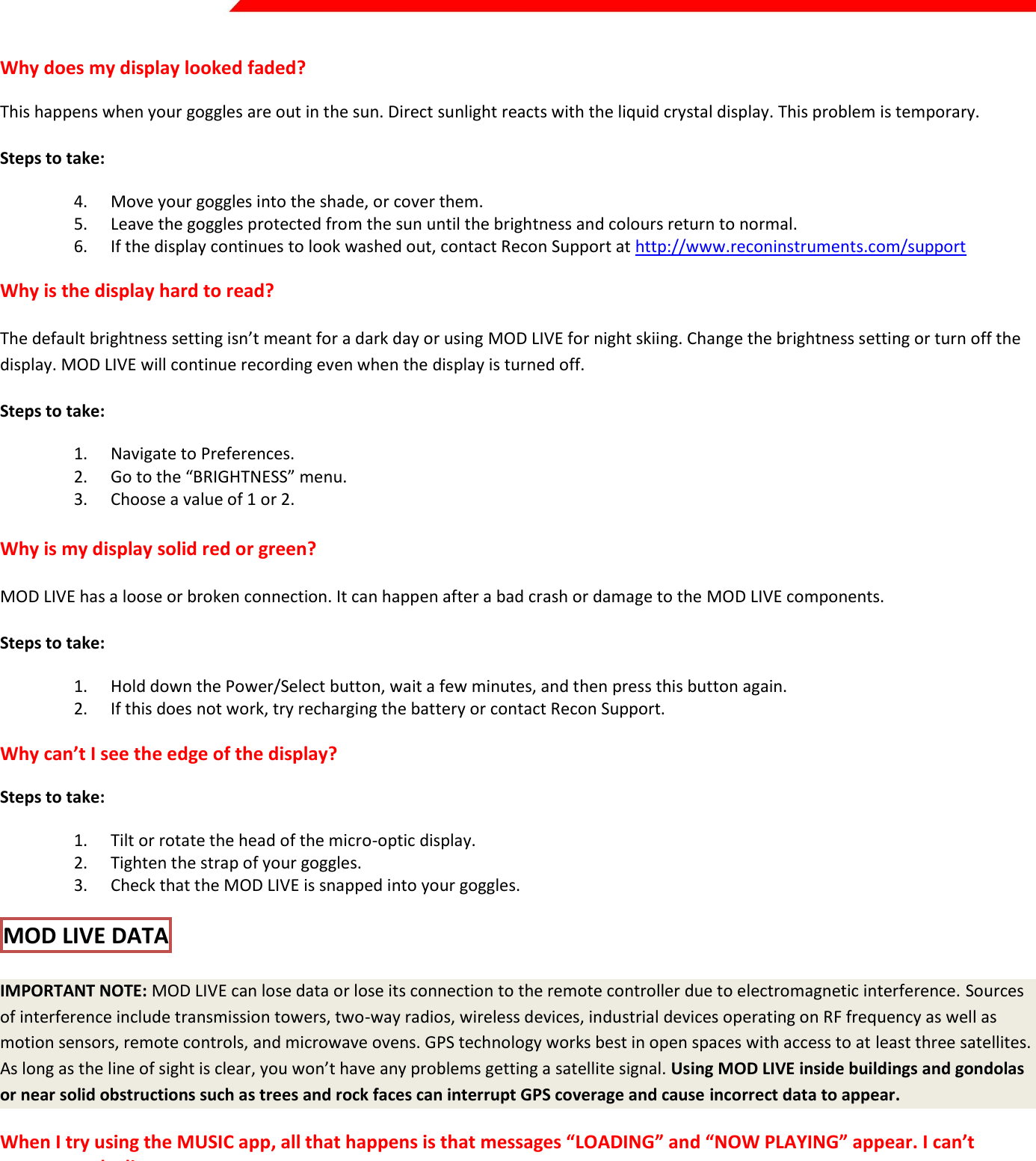  Page 31 of 45   Why does my display looked faded? This happens when your goggles are out in the sun. Direct sunlight reacts with the liquid crystal display. This problem is temporary. Steps to take: 4. Move your goggles into the shade, or cover them. 5. Leave the goggles protected from the sun until the brightness and colours return to normal. 6. If the display continues to look washed out, contact Recon Support at http://www.reconinstruments.com/support Why is the display hard to read? The default brightness setting isn’t meant for a dark day or using MOD LIVE for night skiing. Change the brightness setting or turn off the display. MOD LIVE will continue recording even when the display is turned off.  Steps to take: 1. Navigate to Preferences. 2. Go to the “BRIGHTNESS” menu. 3. Choose a value of 1 or 2.   Why is my display solid red or green? MOD LIVE has a loose or broken connection. It can happen after a bad crash or damage to the MOD LIVE components.  Steps to take: 1. Hold down the Power/Select button, wait a few minutes, and then press this button again. 2. If this does not work, try recharging the battery or contact Recon Support. Why can’t I see the edge of the display? Steps to take: 1. Tilt or rotate the head of the micro-optic display. 2. Tighten the strap of your goggles. 3. Check that the MOD LIVE is snapped into your goggles. MOD LIVE DATA  IMPORTANT NOTE: MOD LIVE can lose data or lose its connection to the remote controller due to electromagnetic interference. Sources of interference include transmission towers, two-way radios, wireless devices, industrial devices operating on RF frequency as well as motion sensors, remote controls, and microwave ovens. GPS technology works best in open spaces with access to at least three satellites. As long as the line of sight is clear, you won’t have any problems getting a satellite signal. Using MOD LIVE inside buildings and gondolas or near solid obstructions such as trees and rock faces can interrupt GPS coverage and cause incorrect data to appear.  When I try using the MUSIC app, all that happens is that messages “LOADING” and “NOW PLAYING” appear. I can’t access my playlists or songs. This means that your smartphone doesn’t find a connection to MOD Live. Refer to the setup instructions for the MUSIC app earlier in this guide. Why does my dashboard show a music symbol in a green bar but no song appears? This means that your smartphone doesn’t find a connection to MOD Live. Refer to the setup instructions for the MUSIC app earlier in this guide. 