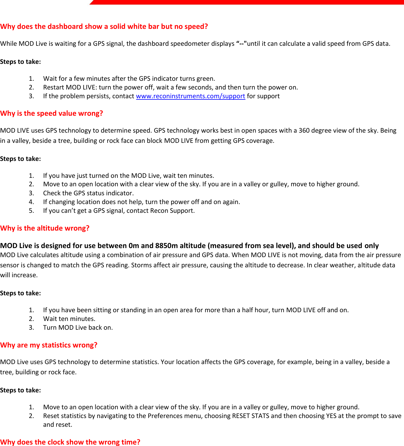  Page 32 of 45   Why does the dashboard show a solid white bar but no speed? While MOD Live is waiting for a GPS signal, the dashboard speedometer displays “--&quot;until it can calculate a valid speed from GPS data.  Steps to take: 1. Wait for a few minutes after the GPS indicator turns green. 2. Restart MOD LIVE: turn the power off, wait a few seconds, and then turn the power on. 3. If the problem persists, contact www.reconinstruments.com/support for support Why is the speed value wrong? MOD LIVE uses GPS technology to determine speed. GPS technology works best in open spaces with a 360 degree view of the sky. Being in a valley, beside a tree, building or rock face can block MOD LIVE from getting GPS coverage.  Steps to take: 1. If you have just turned on the MOD Live, wait ten minutes. 2. Move to an open location with a clear view of the sky. If you are in a valley or gulley, move to higher ground. 3. Check the GPS status indicator. 4. If changing location does not help, turn the power off and on again. 5. If you can’t get a GPS signal, contact Recon Support. Why is the altitude wrong? MOD Live is designed for use between 0m and 8850m altitude (measured from sea level), and should be used only MOD Live calculates altitude using a combination of air pressure and GPS data. When MOD LIVE is not moving, data from the air pressure sensor is changed to match the GPS reading. Storms affect air pressure, causing the altitude to decrease. In clear weather, altitude data will increase. Steps to take: 1. If you have been sitting or standing in an open area for more than a half hour, turn MOD LIVE off and on.  2. Wait ten minutes. 3. Turn MOD Live back on. Why are my statistics wrong? MOD Live uses GPS technology to determine statistics. Your location affects the GPS coverage, for example, being in a valley, beside a tree, building or rock face.  Steps to take: 1. Move to an open location with a clear view of the sky. If you are in a valley or gulley, move to higher ground. 2. Reset statistics by navigating to the Preferences menu, choosing RESET STATS and then choosing YES at the prompt to save and reset. Why does the clock show the wrong time?  MOD Live shuts off the clock when the battery level is almost drained. When you first use MOD LIVE, the clock shows Greenwich Time. You need to set the clock for your own time zone. Step to take: To reset the time, see Preferences section earlier in this guide.  