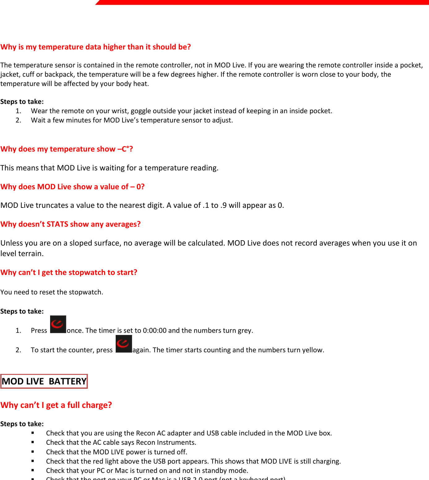  Page 33 of 45    Why is my temperature data higher than it should be? The temperature sensor is contained in the remote controller, not in MOD Live. If you are wearing the remote controller inside a pocket, jacket, cuff or backpack, the temperature will be a few degrees higher. If the remote controller is worn close to your body, the temperature will be affected by your body heat. Steps to take: 1. Wear the remote on your wrist, goggle outside your jacket instead of keeping in an inside pocket. 2. Wait a few minutes for MOD Live’s temperature sensor to adjust.  Why does my temperature show –C°? This means that MOD Live is waiting for a temperature reading. Why does MOD Live show a value of – 0? MOD Live truncates a value to the nearest digit. A value of .1 to .9 will appear as 0. Why doesn’t STATS show any averages? Unless you are on a sloped surface, no average will be calculated. MOD Live does not record averages when you use it on level terrain. Why can’t I get the stopwatch to start? You need to reset the stopwatch. Steps to take: 1. Press  once. The timer is set to 0:00:00 and the numbers turn grey. 2. To start the counter, press  again. The timer starts counting and the numbers turn yellow.  MOD LIVE  BATTERY  Why can’t I get a full charge? Steps to take:  Check that you are using the Recon AC adapter and USB cable included in the MOD Live box.   Check that the AC cable says Recon Instruments.   Check that the MOD LIVE power is turned off.  Check that the red light above the USB port appears. This shows that MOD LIVE is still charging.  Check that your PC or Mac is turned on and not in standby mode.  Check that the port on your PC or Mac is a USB 2.0 port (not a keyboard port). Why does my battery drain so quickly? Extremely low temperatures may be the reason. At -10°C  (14°F), a fully charged battery lasts between 6 to 8 hours. If the temperature dips below -20°C (-4°F), the charge won’t last as long.  Steps to take:  Check that you are using the Recon AC adapter and USB cable included in the MOD LIVE box.  