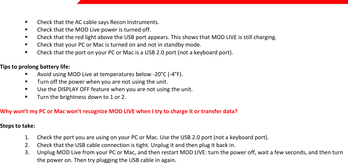  Page 34 of 45    Check that the AC cable says Recon Instruments.   Check that the MOD Live power is turned off.  Check that the red light above the USB port appears. This shows that MOD LIVE is still charging.  Check that your PC or Mac is turned on and not in standby mode.  Check that the port on your PC or Mac is a USB 2.0 port (not a keyboard port). Tips to prolong battery life:  Avoid using MOD Live at temperatures below -20°C (-4°F).  Turn off the power when you are not using the unit.  Use the DISPLAY OFF feature when you are not using the unit.  Turn the brightness down to 1 or 2. Why won’t my PC or Mac won’t recognize MOD LIVE when I try to charge it or transfer data? Steps to take: 1. Check the port you are using on your PC or Mac. Use the USB 2.0 port (not a keyboard port). 2. Check that the USB cable connection is tight. Unplug it and then plug it back in. 3. Unplug MOD Live from your PC or Mac, and then restart MOD LIVE: turn the power off, wait a few seconds, and then turn the power on. Then try plugging the USB cable in again.   