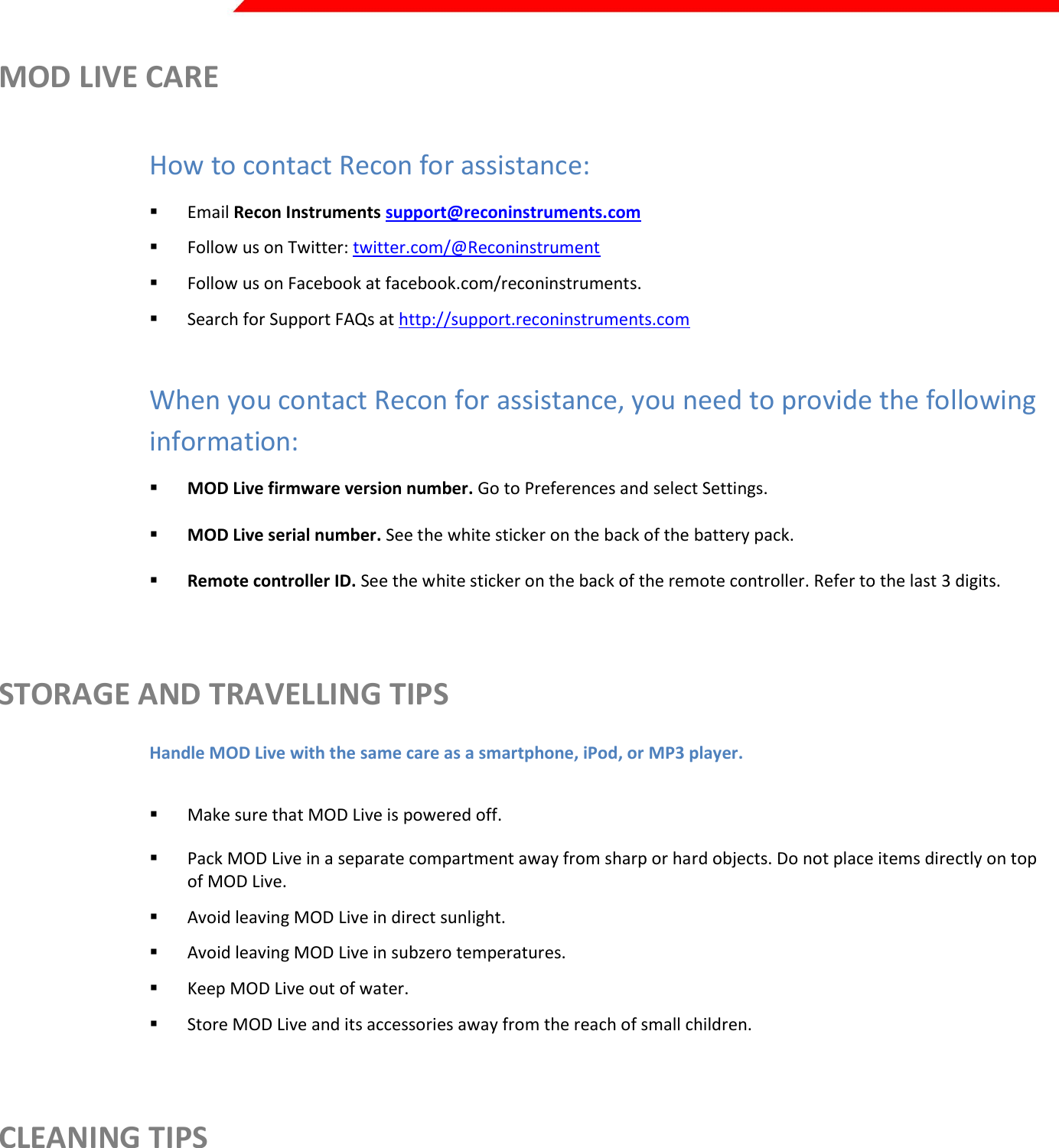  Page 35 of 45   MOD LIVE CARE  How to contact Recon for assistance:  Email Recon Instruments support@reconinstruments.com  Follow us on Twitter: twitter.com/@Reconinstrument  Follow us on Facebook at facebook.com/reconinstruments.   Search for Support FAQs at http://support.reconinstruments.com  When you contact Recon for assistance, you need to provide the following information:  MOD Live firmware version number. Go to Preferences and select Settings.    MOD Live serial number. See the white sticker on the back of the battery pack.    Remote controller ID. See the white sticker on the back of the remote controller. Refer to the last 3 digits.  STORAGE AND TRAVELLING TIPS Handle MOD Live with the same care as a smartphone, iPod, or MP3 player.   Make sure that MOD Live is powered off.  Pack MOD Live in a separate compartment away from sharp or hard objects. Do not place items directly on top of MOD Live.   Avoid leaving MOD Live in direct sunlight.  Avoid leaving MOD Live in subzero temperatures.  Keep MOD Live out of water.  Store MOD Live and its accessories away from the reach of small children.   CLEANING TIPS  Use a delicate tool to clear away ice and debris from the remote controller buttons.   Avoid touching the optic lens.   Always use a soft cleaning cloth or lens cloth.  