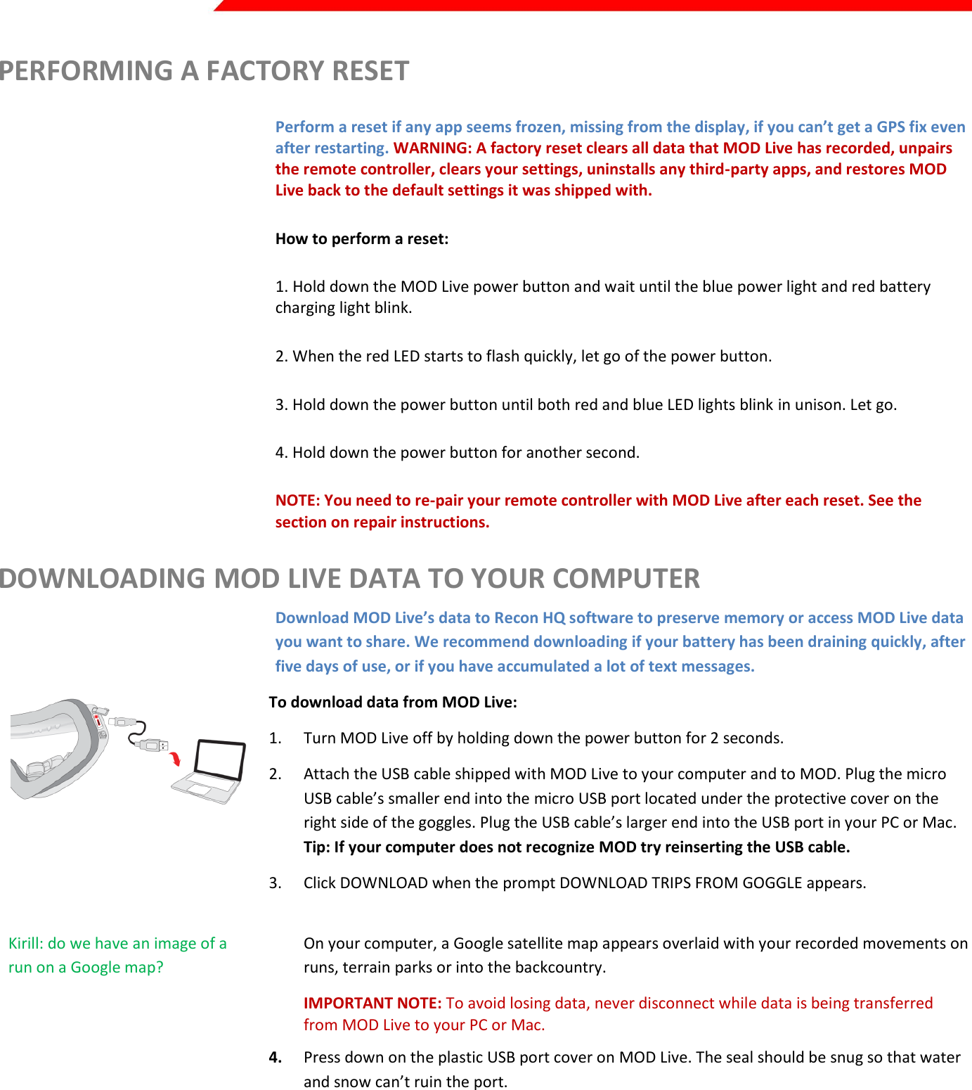  Page 36 of 45   PERFORMING A FACTORY RESET Perform a reset if any app seems frozen, missing from the display, if you can’t get a GPS fix even after restarting. WARNING: A factory reset clears all data that MOD Live has recorded, unpairs the remote controller, clears your settings, uninstalls any third-party apps, and restores MOD Live back to the default settings it was shipped with.  How to perform a reset:  1. Hold down the MOD Live power button and wait until the blue power light and red battery charging light blink.  2. When the red LED starts to flash quickly, let go of the power button. 3. Hold down the power button until both red and blue LED lights blink in unison. Let go. 4. Hold down the power button for another second.  NOTE: You need to re-pair your remote controller with MOD Live after each reset. See the section on repair instructions. DOWNLOADING MOD LIVE DATA TO YOUR COMPUTER Download MOD Live’s data to Recon HQ software to preserve memory or access MOD Live data you want to share. We recommend downloading if your battery has been draining quickly, after five days of use, or if you have accumulated a lot of text messages.  To download data from MOD Live: 1. Turn MOD Live off by holding down the power button for 2 seconds. 2. Attach the USB cable shipped with MOD Live to your computer and to MOD. Plug the micro USB cable’s smaller end into the micro USB port located under the protective cover on the right side of the goggles. Plug the USB cable’s larger end into the USB port in your PC or Mac. Tip: If your computer does not recognize MOD try reinserting the USB cable. Kirill: do we have an image of the HQ prompt? 3. Click DOWNLOAD when the prompt DOWNLOAD TRIPS FROM GOGGLE appears.  Kirill: do we have an image of a run on a Google map? On your computer, a Google satellite map appears overlaid with your recorded movements on runs, terrain parks or into the backcountry. IMPORTANT NOTE: To avoid losing data, never disconnect while data is being transferred from MOD Live to your PC or Mac. 4. Press down on the plastic USB port cover on MOD Live. The seal should be snug so that water and snow can’t ruin the port. To export data to Recon Online, Facebook or other sites: 1. From the File menu, select Export/Upload. 2. Name the file by entering a title 3. Select the sport associated with the file. 